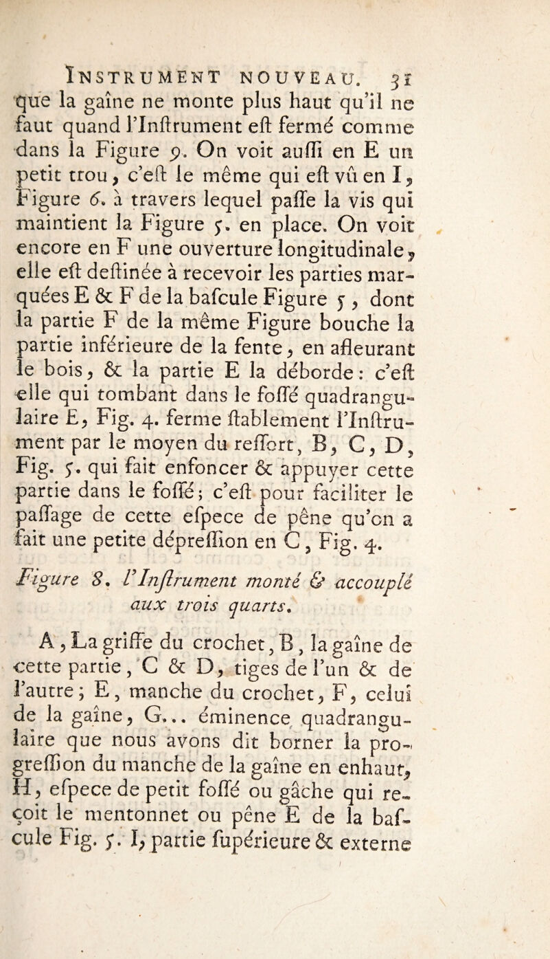 que la gaine ne monte plus haut qu’il ne faut quand l’Inftrument eft fermé comme dans la Figure p. On voit auff en E un petit trou> c’eft le même qui eft vû en I, Figure 6. à travers lequel paffe la vis qui maintient la Figure y. en place. On voit encore en F une ouverture longitudinale* elle eft deftinée à recevoir les parties mar¬ quées E & F de la bafcule Figure y , dont la partie F de la même Figure bouche la partie inférieure de la fente* en afleurant • e bois, & la partie E la déborde: c’eft elle qui tombant dans le foffé quadrangu- laire £, Fig. 4. ferme ftablement l’Inftru¬ ment par le moyen du reffort, B, G, D, Fig. y. qui fait enfoncer & appuyer cette partie dans le foffé; c’eft pour faciliter le paflage de cette efpece de pêne qu’on a fait une petite dépreffion en G, Fig. 4. Figure 8. VInftrument monté & accouplé aux trois quarts. A, La griffe du crochet, B, la gaine de cette partie, G & D, tiges de l’un & de l’autre; E, manche du crochet, F, celui de la gaine, G... éminence quadrangu- îaire que nous avons dit borner la pro- greffon du manche de la gaine en enhaut, H, efpece de petit foffé ou gâche qui re¬ çoit le mentonnet ou pêne E de la baf¬ cule Fig. y. I, partie fupérieure& externe