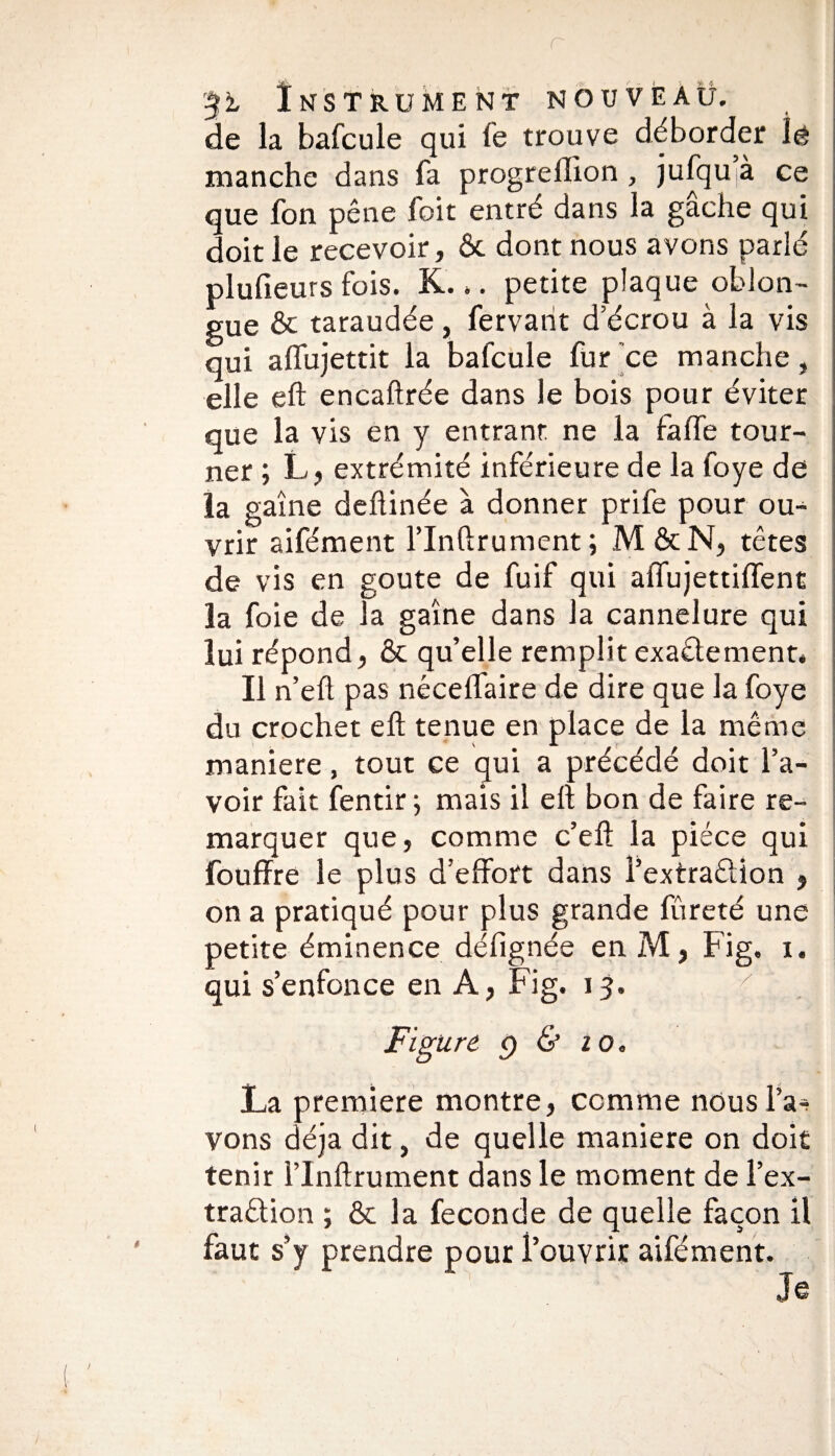 r 3i Instrument nouveau. de la bafcule qui fe trouve déborder îê manche dans fa progreffion , jufqu à ce que fon pêne foit entré dans la gâche qui doit le recevoir, ôc dont nous avons parlé plufieurs fois. K... petite plaque oblon- gue & taraudée, fervarit d’écrou à la vis qui affujettit la bafcule fur ce manche, elle eft encaftrée dans le bois pour éviter que la vis en y entrant ne la falfe tour¬ ner ; L, extrémité inférieure de la foye de la gaine deftinée à donner prife pour ou¬ vrir aifément l’Inftrument; M&N, têtes de vis en goûte de fuif qui affujettiffent la foie de la gaine dans la cannelure qui lui répond, & qu’elle remplit exactement* Il n’eft pas nécelfaire de dire que la foye du crochet eft tenue en place de la même maniéré, tout ce qui a précédé doit l’a¬ voir fait fentir ; mais il eft bon de faire re¬ marquer que, comme c’eft la pièce qui fouffre le plus d’effort dans l’extraêlion 5 on a pratiqué pour plus grande lureté une petite éminence défignée en M, Fig, i. qui s’enfonce en A, Fig. 13, x Figure f) & 1 Oc La première montre, comme nous l’a^ vons déjà dit, de quelle maniéré on doit tenir l’Inftrument dans le moment de l’ex- traêtion ; & la fécondé de quelle façon il faut s’y prendre pour l’ouvrir aifément. Je
