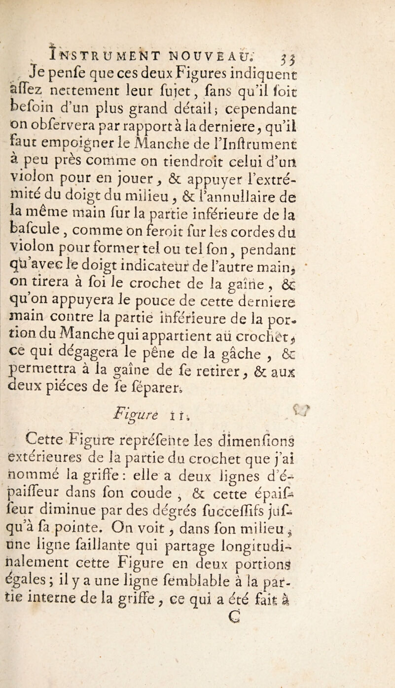 v Instrument nouveau; 55 Je penfe que ces deux Figures indiquent allez nettement leur fuiet, fans qu’il foie beloin d’un plus grand détail; cependant on obfervera par rapport à la derniere, qu’il faut empoigner le Manche de l’Inftrument à peu près comme on tiendroit celui d’un violon pour en jouer, & appuyer iextré¬ mité^! u doigt du milieu, & l’annullaire de la meme main fur la partie inférieure de la bafcule, comme on feroit fur les cordes du violon pour former tel ou tel fon, pendant qü avec le doigt indicateur de l’autre main, on tirera à foi le crochet de la gaine , & qu on appuyera le pouce de cette derniere main contre la partie inférieure de la por» non du Manche qui appartient aü crochetÿ ce qui dégagera le pêne de la gâche , & permettra à la gaine de fe retirer, & aux deux pièces de fe féparen Figure i i i ; Cette Figure repréfente les dimenfions extérieures de la partie du crochet que j’ai nommé la griffe: elle a deux lignes d é- paiffeur dans fon coude , & cette épaiff leur diminue par des dégrés fucceffifs juf- qu'à fa pointe. On voit, dans fon milieu i une ligne failJante qui partage longitudi¬ nalement cette Figure en deux portions égales ; il y a une ligne femblable à la par¬ tie interne de la griffe, ce qui a été fait à