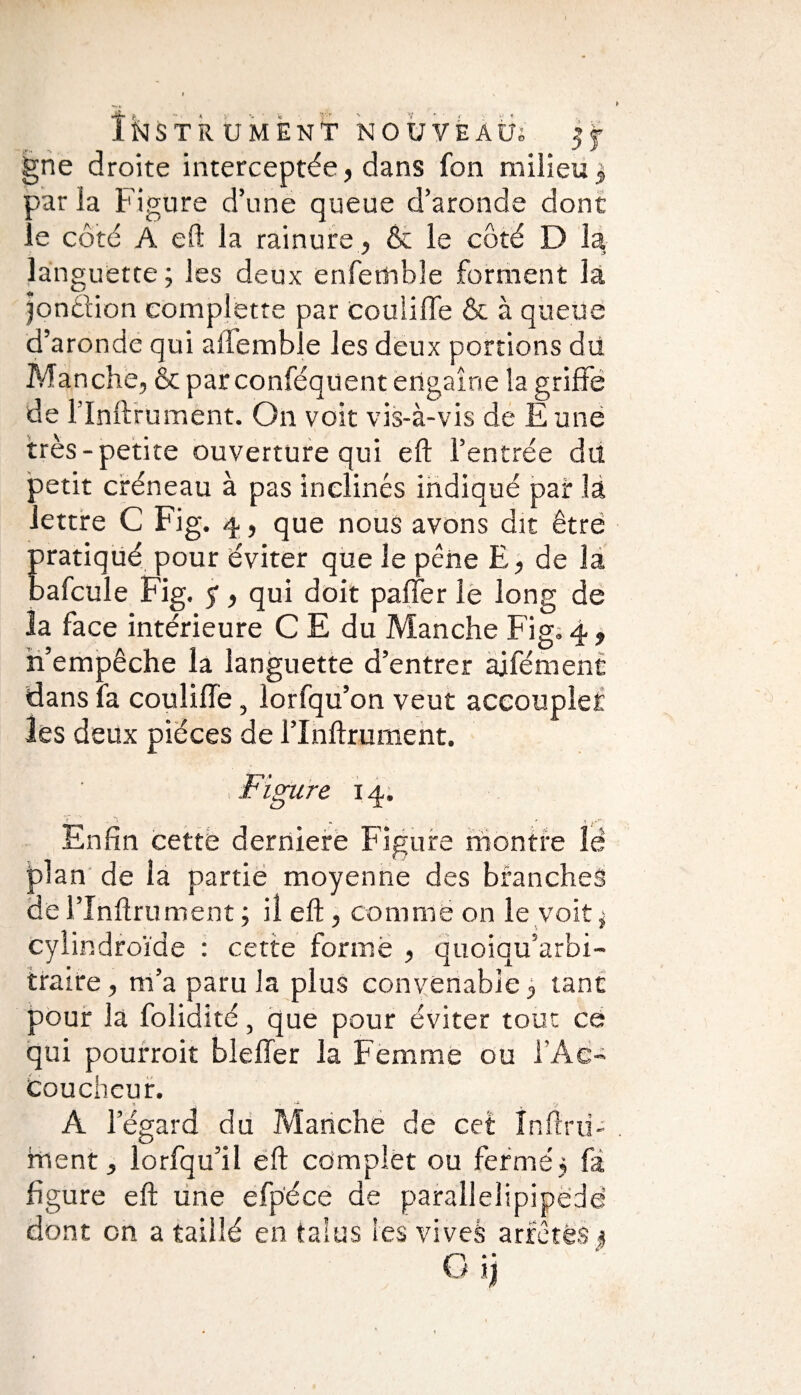 gne droite interceptée, dans fon milieu3 par la Figure d’une queue d’aronde dont îe côté A eft la rainure, & le côté D la languette; les deux enfembîe forment la jondion complette par couliffe & à queue d’aronde qui aliénable les deux portions du Manche, & parconféquent engaîne la griffe de llnftrument. On voit vis-à-vis de E une très-petite ouverture qui eft l’entrée du petit créneau à pas inclinés indiqué pair là lettre C Fig. 4, que nous avons dit être pratiqué pour éviter que le pêne E, de la aafcule Fig. y, qui doit paffer le long de la face intérieure C E du Manche Fig. 4 , n’empêche la languette d’entrer ajfémenc dans fa couliffe, lorfqu’on veut accoupler les deux pièces de l’Inftmment. , jFigure 14. Enfin cette derniere Figure montre îë plan de la partie moyenne des branches de l’Xnftrument ; il eft, comme on le voit ; cylindroïde : cette formé , quoiqu’arbi- traire, m’a paru la plus convenable, tant pour la folidité, que pour éviter tout ce qui pourroit bleffer la Femme ou l’Aë- Couchcur. 7, ■ . . . A l’égard du Manche de cet Infini¬ ment, lorfqu’iî eft complet ou fermé; fà figure eft une efpéce de parallelipipëdë dont on a taillé en talus les vives arrêtes ; O.-