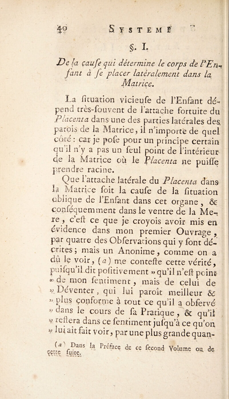 / Système' .*> « §. I* Déjà çaufe qui détermine le corps de l*En¬ fant à fe placer latéralement dans la Matrice. v • * La fituation vicieufe de l’Enfant dé¬ pend tres-fouvent de 1 attache fortuite du placenta dans une des parties latérales des parois ae la Matrice, il n’importe de quel côté : car je pofe pour un principe certain qu il n y a pas un feul point de ./intérieur ce la Matrice ou le Placenta ne puiffe prendre racine. Que 1 attache latérale du Placenta dans la Matrice loit la caufe de la lituation oblique de l’Enfant dans cet organe , & çonféquemment dans le ventre de la Me- c’eft ce que je croyois avoir mis en évidence dans mon premier Ouvrage 9 par quatre des Obfervacions qui y font dé- çtites ; niais un Anonime, comme on a du le voir, (a) me contefte cette vérité, puiiqu il dit polîtivement » qui! n’eli pcin& 33 raon fentiment, mais de celui de »s>.Deventer , qui lui paroit meilleur & plus conforme a tout ce qu i! a obfervé • dans le cours de fa Pratique, & qu’il v refera dans ce fentiment julqu’à ce qu’on >J ad fait voir, par une plus grande quan- «^Vuhe”S  PléfaCe de ce fccond Volume ou. de 33