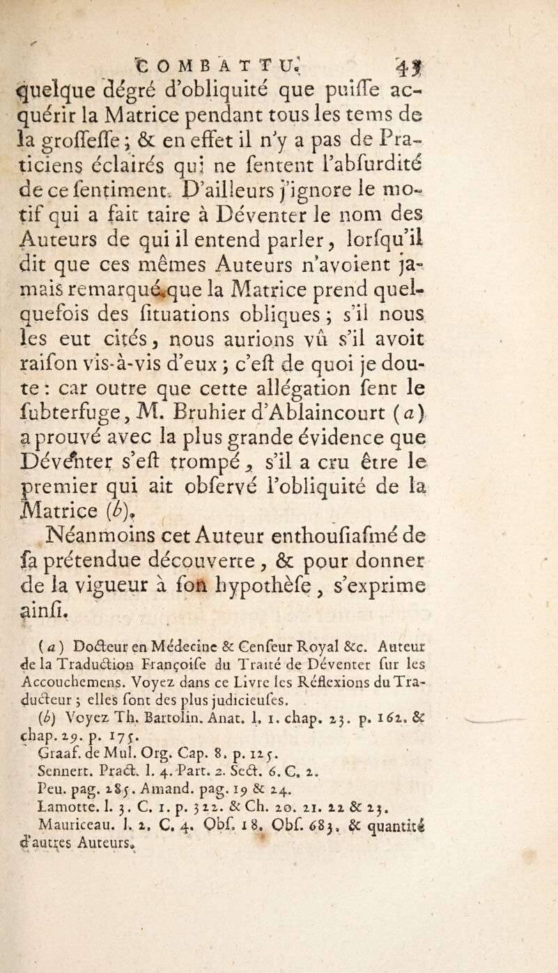 quelque dégré d’obliquité que puiffe ac¬ quérir la Matrice pendant tous les te ms de la groffeffe ; & en effet il n’y a pas de Pra¬ ticiens éclairés qui ne fentent l’abfurdité decefentiment. D’ailleurs j’ignore le mo¬ tif qui a fait taire à Déventer le nom des Auteurs de qui il entend parler, lorfqu’il dit que ces mêmes Auteurs n'avoient ja¬ mais remarquAque la Matrice prend quel¬ quefois des fituations obliques ; s’il nous les eut cités, nous aurions vû s’il avoit raifon vis-à-vis d’eux ; c’eft de quoi je dou¬ te : car outre que cette allégation fenc le fubterfuge, M. Bruhier d’Ablaincourt (a) a prouvé avec la plus grande évidence que Dévdhter s’efl trompé ^ s’il a cru être le premier qui ait obfervé l’obliquité de la Matrice (b). Néanmoins cet Auteur enthoufiafmé de fa prétendue découverte , & pour donner de la vigueur à fon bypothèfe , s’exprime ainfi. f- • ( a ) Dodeur en Médecine & Genfeur Royal &c. Auteur de la Traduction Françoife du Traité de Déventer fur les Accouchemens. Voyez dans ce Livre les Réflexions du Tra¬ ducteur ; elles font des plus judicieufes, - (h) Voyez Th. Bartolin. Anat. 1, i. chap, 23. p» 162.» & chap. 251. p. 175. Graaf. de Muî. Org. Cap. 8. p. 115. Sennert. Prad. 1. 4. Part. 2. Sed. 6. C0 2* Peu. pag. 185. Amand. pag. 19 & 24. Lamotte. 1. 3. C. 1. p. 3 22. & Ch. 20. 21. 21 & 23. Mauriceau. 1. 2, C, 4. ObÇ x 8e Obf. 683, & quantité d’autres Auteurs» •-t - . * • ..