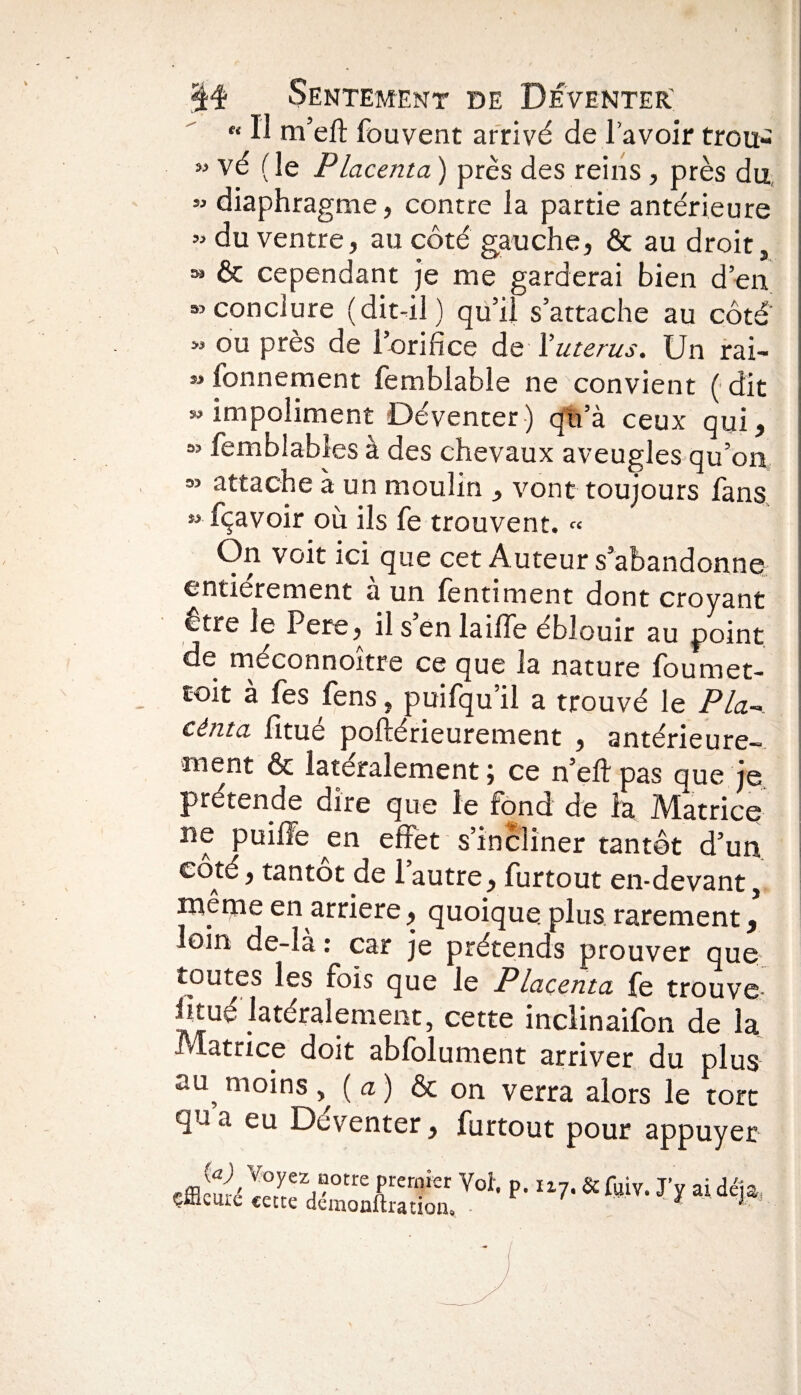 « Il m’ell Souvent arrivé de l avoir trou- M vé ( le Placenta ) près des reins, près du « diaphragme, contre la partie antérieure « du ventre, au côté gauche, & au droit, w & cependant je me garderai bien d’en «conclure (dit-il) qu’il s’attache au côté' M ou près de l’orifice de Y utérus. Un rai¬ sonnement femblable ne convient ( dit » impoliment Déventer ) qu’à ceux qui, « Semblables à des chevaux aveugles qu’on ” attache à un moulin , vont toujours fans » fçavoir où ils fe trouvent. « On voit ici que cet Auteur s’abandonne entièrement à un Sentiment dont croyant Être le Pere, ilsenlaifTe éblouir au point de méconnoitre ce que la nature foumet- coit à Ses Sens, puifqu’il a trouvé le P la-* cènta Situé poftérieurement , antérieure¬ ment & latéralement \ ce n’eft pas que je prétende dire que le fond de la Matrice ne puiffe en effet s’incliner tantôt d’un coté, tantôt de l’autre, Surtout en-devant, même en arriéré, quoique plus rarement, loin de-la : car je prétends prouver que toutes les fois que le Placenta fe trouve- h tué latéralement, cette inclinaifon de la Matrice doit abfolument arriver du plus au,m°ins y {a) & on verra alors le tort qn a eu Déventer, Surtout pour appuyer iraiiVoh p- “7-s f»iv'** ai