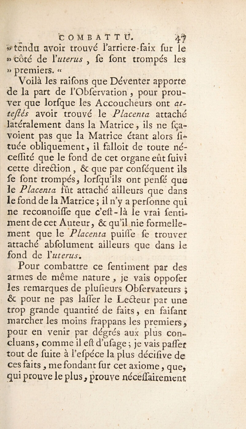 « tendu avoir trouvé l’arriéré-faix fur lé « côté de F utérus , fe font trompés les « premiers. « Voilà les raifons que Dévênîer apporte de la part de FObfervation, pour prou¬ ver que lorfque les Accoucheurs ont at- teJUs avoir trouvé le Placenta attaché latéralement dans la Matrice, ils ne fca- J ? voient pas que la Matrice étant alors fi* tuée obliquement, il falloir de toute né- celïïté que le fond de cet organe eût fuivî cette direction , & que par conféquent ils fe font trompés, lorfqu’ils ont penfé que le Placenta fût attaché ailleurs que dans le fond de la Matrice ; il n’y a perfonne qui ne reconnoiffe que c’ell-îà le vrai fenti- ment de cet Auteur, & qu’il nie formelle¬ ment que le Placenta puiffe fe trouver attaché abfolument ailleurs que dans le fond de Yutcrus. Pour combattre ce fentiment par des armes de même nature, je vais oppofer les remarques de plufieurs Obfervateurs ; & pour ne pas lalîer le Lecteur par une trop grande quantité de faits, en faifanc marcher les moins frappans les premiers , pour en venir par degrés aux plus con- cluans, comme il eft d’ufage ; je vais palier tout de fuite à l’efpéce la plus décifive de ces faits , me fondant fur cet axiome, que, qui prouve le plus, prouve nécelfairemenc