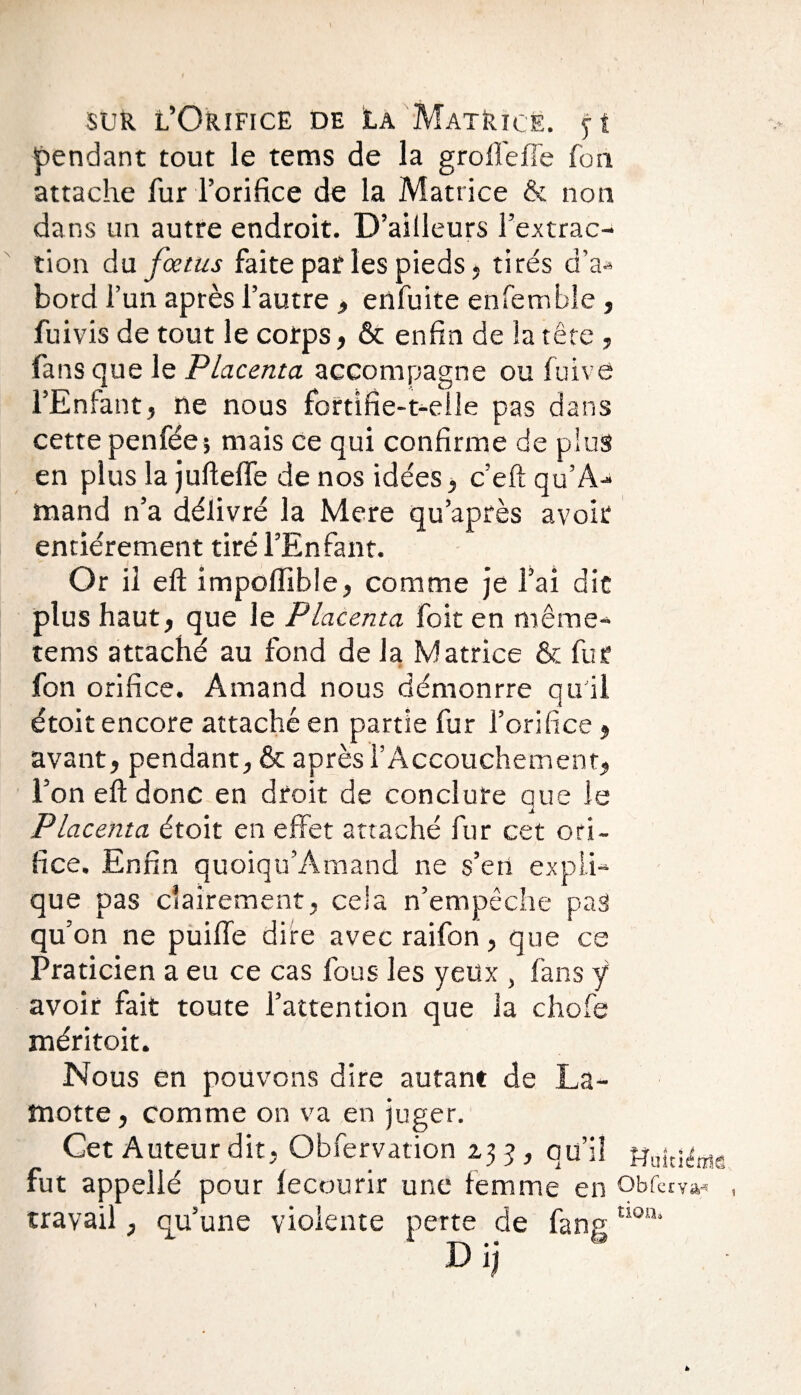 pendant tout le tems de la groflèffe fon attache fur l’orifice de la Matrice & non dans un autre endroit. D’ailleurs l’extrac¬ tion du fœtus faite par les pieds, tirés d’a* bord l’un après l’autre , enfuite enfemble, fui vis de tout le corps, & enfin de la tête , fans que le Placenta accompagne ou fuive l’Enfant, ne nous fortifie-t-elle pas dans cette penfée; mais ce qui confirme de plus en plus la jufteffe de nos idées, c’eft qu’A- mand n’a délivré la Mere qu’après avoir entièrement tiré l’Enfant. Or il eft impoffible, comme je l’ai die plus haut, que le Placenta foit en même- tems attaché au fond de la Matrice & fur fon orifice. Amand nous démonrre qu'il étoit encore attaché en partie fur l’orifice, avant, pendant, & après l’Accouchement, l’on eft donc en droit de conclure que le Placenta étoit en effet attaché fur cet ori¬ fice. Enfin quoiqu’Amand ne s’en expli¬ que pas clairement, cela n’empêche pas qu’on ne puifle dire avec raifon, que ce Praticien a eu ce cas fous les yeux , fans ÿ avoir fait toute l’attention que la chofe méritoit. Nous en pouvons dire autant de La- motte , comme on va en juger. Cet Auteur dit, Obfervation 2,33, qu’il Huiti^e fut appellé pour lecourir une femme en obferva* travail, qu’une violente perte de fanp D ij tionj