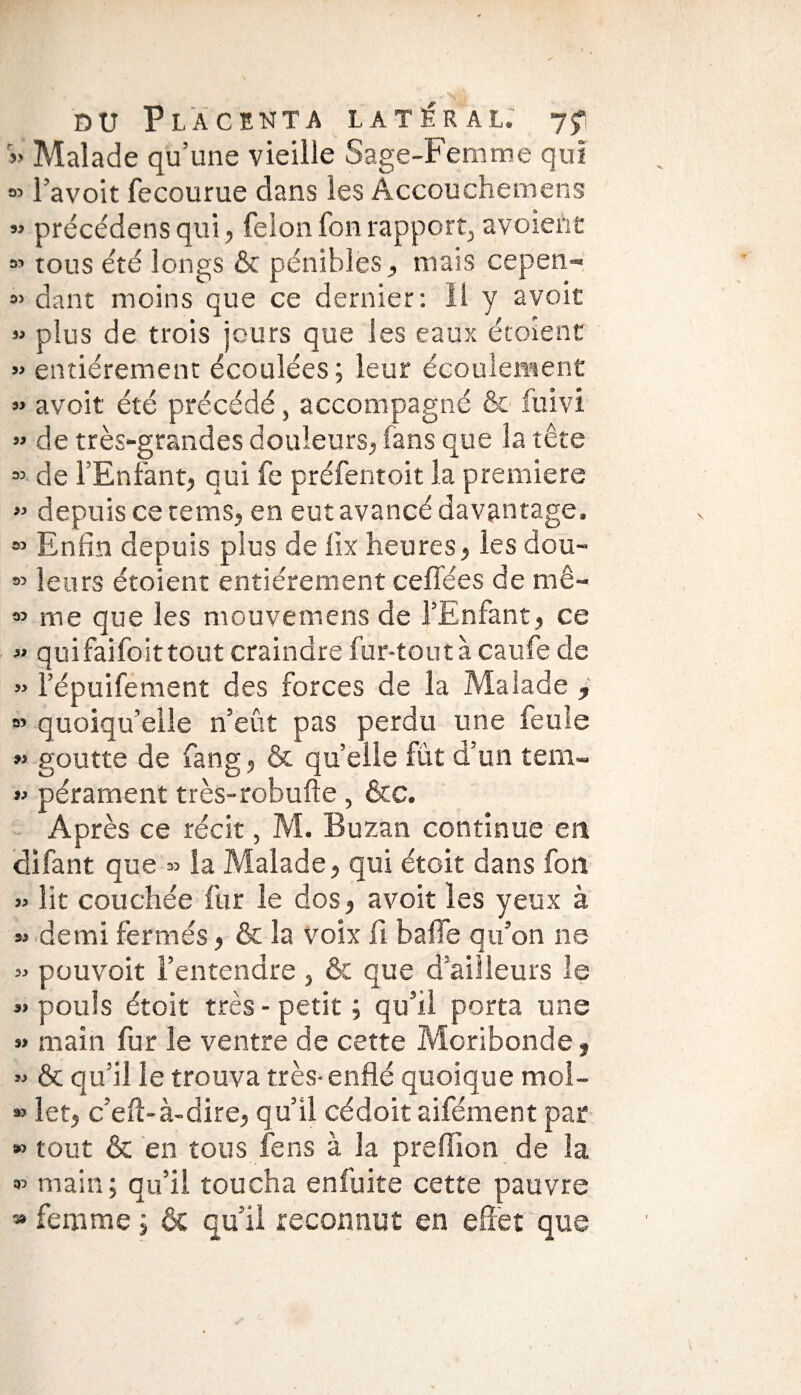 » Malade qu’une vieille Sage-Femme qui 35 l’avoit fecourue dans les Accouchemens « précédens qui, félon fon rapport, a voient » tous été longs & pénibles, mais cepen- « dant moins que ce dernier: Il y avoit » plus de trois jours que les eaux écoîent » entièrement écoulées; leur écoulement » avoit été précédé, accompagné & fuivi » de très-grandes douleurs, fans que la tête =» de l’Enfant, qui fe préfentoit la premiers » depuis ce te ms, en eut avancé davantage. 85 Enfin depuis plus de lix heures, les dou- o> leurs étoient entièrement ceflées de mê- 83 me que les mouvemens de l’Enfant, ce » quifaifoittout craindre fur-tout à caufe de » lepuifément des forces de la Malade y » quoiqu’elle n’eût pas perdu une feule « goutte de fang, & quelle fût d’un tem- « pérament très-robufte , &c. Après ce récit, M. Buzan continue en difant que « la Malade, qui étoit dans fon » lit couchée fur le dos, avoit les yeux à » demi fermés, & la voix li baffe qu’on ne » pouvoir l’entendre , & que d’ailleurs le «pouls étoit très-petit; qu’il porta une » main fur le ventre de cette Moribonde, » & qu’il le trouva très- enflé quoique mol- » let, c’efl-à-dire, qu’il cédoit aifément par *> tout & en tous fens à la preflion de la « main; qu’il toucha enfuite cette pauvre 38 femme ; & qu’il reconnut en effet que