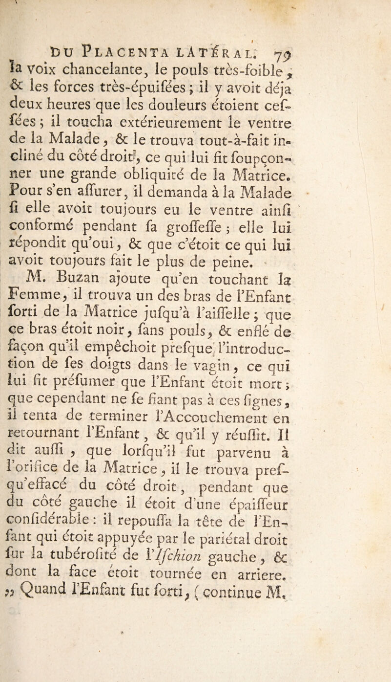 ïa voix chancelante, le pouls très-foible, & les forces très-épuifées ; il y avoit déjà deux heures que les douleurs étoient cef» fées ; il toucha extérieurement le ventre de la Malade, & le trouva tout-à-fait in¬ cliné du côté droit , ce qui lui fttfoupçon- ner une grande obliquité de la Matrice. Pour s’en a durer il demanda à la Malade fi elle avoit toujours eu le ventre ainfi conformé pendant fa groffeffe ; elle lui répondit qu’oui, & que c’étoit ce qui lui avoit toujours fait le plus de peine. • M. Buzan ajoute qu’en touchant la Femme, il trouva un des bras de l’Enfant fond de la Matrice jufqu’à l’aiflelle ; que ce bras étoit noir, fans pouls, & enflé de façon qu’il empêchoit prefque. l’introduc¬ tion de les doigts dans le vagin, ce qui lui fit préfumer que l’Enfant étoit mort ; que cependant ne fe fiant pas à ces lignes, il tenta de terminer l’Accouchement en retournant l’Enfant, & qu’il y réufïït. Il dit aulïi , que lorfqu’il fut parvenu à 1 orifice de la Matrice, iî le trouva prefi- qu effacé du côté droit, pendant que du côte gauche il étoit d’une épaiffeur conlidérabie : il repouffa la tête de l’En¬ fant qui etoit appuyée par le pariétal droit fur la tuberolité de VIfchion gauche, & dont la face étoit tournée en arriéré. ?î Quand l’Enfant fut fort! ; ( continue M,