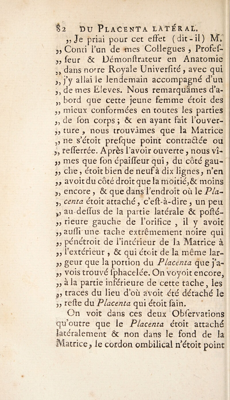 55 Je priai pour cet effet (dit-il) M» Conci l’on de mes Collègues , Profef- y, feur & Démonftrateur en Anatomie 5, dans nofre Royale Univerfité, avec qui j’y allai le lendemain accompagné d’un de mes Ëleves. Nous remarquâmes d’a- „ bord que cette jeune femme étoit des „ mieux conformées en toutes les parties y, de fon corps ; & en ayant fait i’ouver- j, ture , nous trouvâmes que la Matrice ,, ne s’étoit prefque point contractée ou 3, refferrée. Après l’avoir ouverte, nous vî- 3, mes que fon épaiffeur qui, du côté gau- 3, cive, étoit bien de neuf à dix lignes 3 n’en 3, avoit du côté droit que la moitié,& moins 3, encore, & que dans l’endroit où le Pla- 3, cerna étoit attaché, c’eft-à-dire, un peu 3, au-deffus de la partie latérale & pofté- 3, rieure gauche de l’orifice , il y avoit ,3 auflî une tache extrêmement noire qui 3, pénétroit de l’intérieur de la Matrice à 3, i’extérieur , & qui étoit de la même lar- 33 geur que la portion du Placenta que j’a- 3, vois trouvé fphacelée. On voyoit encore, 33 à la partie inférieure de cette tache, les 3, traces du lieu d’où avoit été détaché le 33 refte du Placenta qui étoit fain. On voit dans ces deux Obfervations qu’outre que le Placenta étoit attaché latéralement & non dans le fond de la Matrice 3 le cordon ombilical n’étoit point