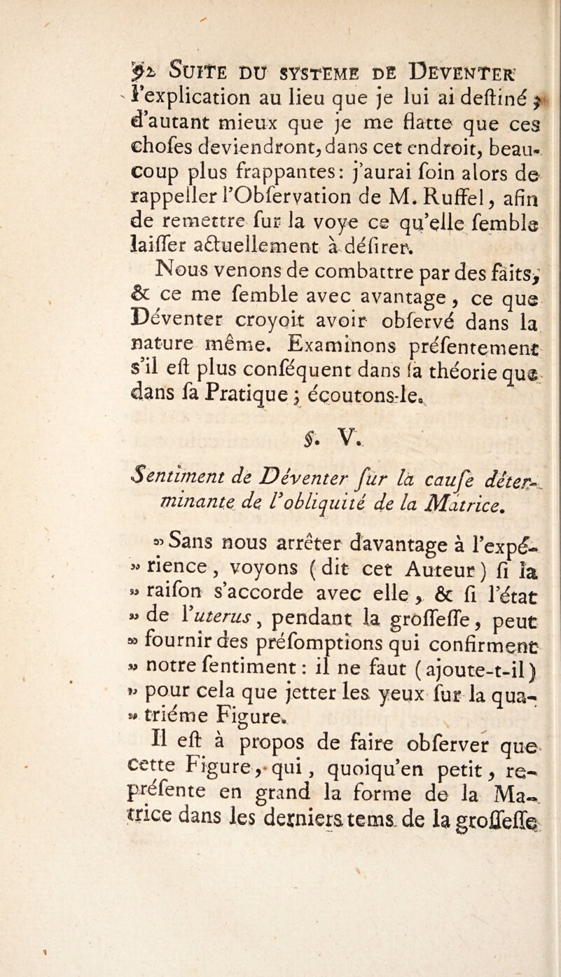 ' ^explication au lieu que je lui ai deftiné j d’autant mieux que je me flatte que ces chofes deviendront, dans cet endroit, beau¬ coup plus frappantes: j’aurai foin alors de rappeüer l’Obfervation de M. Ruffel, afin de remettre fur la voye ce qu’elle fembia laifler a£tu elle ment à délirer. Nous venons de combattre par des faits> & ce me femble avec avantage, ce que Déventer croyoit avoir obfervé dans la nature même. Examinons préfentemenc s’il ell plus conféquent dans la théorie que dans la Pratique ; éçoutons-le, f. V. Sentiment de Déventer fur là caufe déter¬ minante de Vobliquité de la Matrice. ” Sans nous arrêter davantage à l’expé- «rience, voyons (dit cet Auteur) fi la » raifon s’accorde avec elle , & fi l’état « de Y utérus, pendant la groflefle, peut » fournir des préemptions qui confirment » notrefentiment: il ne faut (ajoute-t-il) » pour cela que jetter les yeux fur la qua- ** triéme Figure. Il eft à propos de faire obferver que Cette Figure, qui, quoiqu’en petit, re¬ préfente en grand la forme de la Ma¬ trice dans les derniers te ms. de la groffeffe