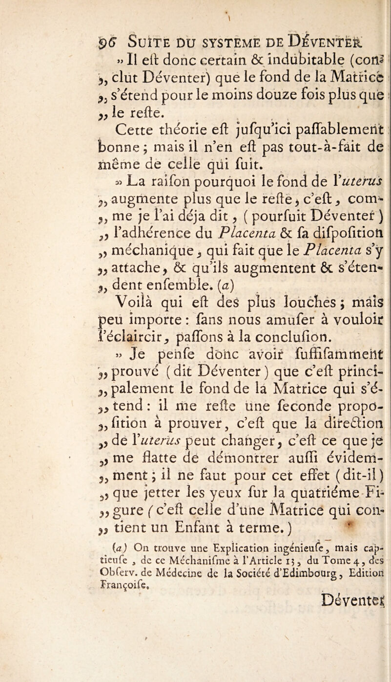 » Il eft donc certain & indubitable (coiî? 3, dut Déventer) que le fond de la Matrice 3, s’étend pour le moins douze fois plus que le refte. Cette théorie eft jufqu’ici paffablemerit bonne ; mais il n’en eft pas tout-à-fait de même de celle qüi fuit. » La raifon pourquoi le fond de Y utérus 3, augmente plus que le refte y c’eft:} com* 3, me je fai déjà dit, ( pourfuit Déventer ) 3, l’adhérence du Placenta & fa difpofitioti ,, méchanique, qui fait que le Placenta s’ÿ 33 attache j & qu’ils augmentent & s’éten- 3, dent enfemble. (a) Voilà qui eft des plus louches ; mais peu importe : fans nous amufer à vouloir l’éclaircir, paflbns à la conclufion. » Je penfe donc avoir fuffifammehÊ 3j prouvé ( dit Déventer ) que c’eft prinei- 3, paiement le fond de la Matrice qui s’é- tend : il me refte une fécondé propo¬ rtion à prouver, c’eft que là dire&ion ,3 de Y utérus peut changer, c’eft ce que je ,, me flatte de démontrer auffi évidem- 2, ment ; il ne faut pour cet effet (dit-il ) â3 que jetter les yeux fur la quatrième Fi- 3, gure ( c’eft celle d une Matrice qüi eon- 23 tient un Enfant à terme. ) (a) On trouve une Explication ingenieufe, mais cap« tieufe , de ce Méchanifme à l’Article 13 5 du Tome 4, des Obferv. de Médecine de la Société d'Edimbourg 3 Edition Françoife, Déventef