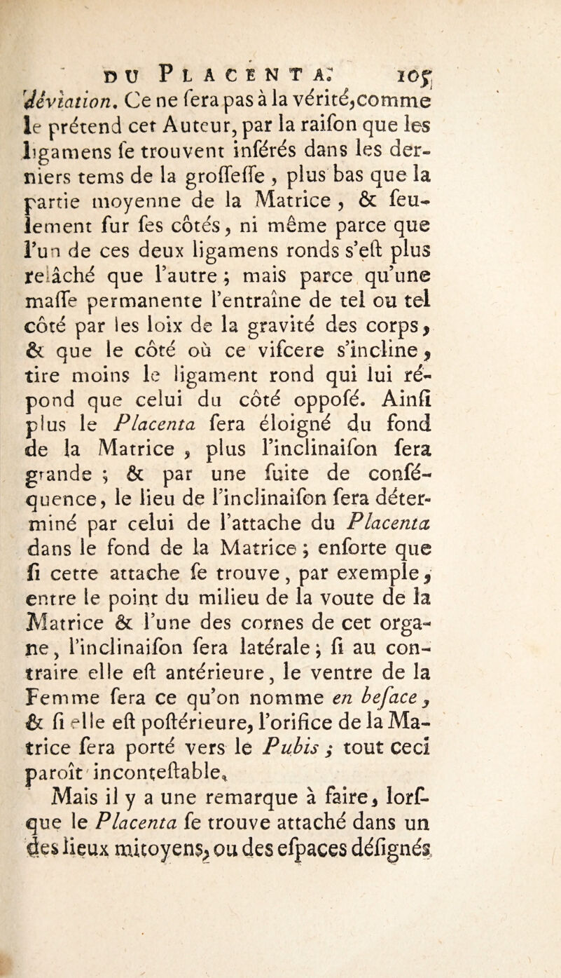 ’déviation. Ce ne fera pas à la vérité^comme le prétend cet Auteur, par la raifon que les Fgamens le trouvent inférés dans les der¬ niers tems de la groffelfe , plus bas que la partie moyenne de la Matrice , & feu¬ le ment fur fes côtés, ni même parce que l’un de ces deux ligamens ronds s’eft plus relâché que l’autre ; mais parce qu’une maffe permanente l’entraîne de tel ou tel côté par les loix de la gravité des corps j & que le côté où ce vifcere s’incline , tire moins le ligament rond qui lui ré¬ pond que celui du côté oppofé. Ain 11 plus le Placenta fera éloigné du fond de la Matrice , plus l’inclinaifon fera grande ; & par une fuite de consé¬ quence, le lieu de l’inclinaifon fera déter¬ miné par celui de l’attache du Placenta dans le fond de la Matrice ; enforte que fi cette attache fe trouve, par exemple , entre le point du milieu de la voûte de la Matrice & l’une des cornes de cet orga¬ ne, l’inclinaifon fera latérale; fi au con¬ traire elle eft antérieure, le ventre de la Femme fera ce qu’on nomme en beface3 & fi elle eft poftérieure, l’orifice de la Ma¬ trice fera porté vers le Pubis ; tout ceci paroît inconteftable.» Mais il y a une remarque à faire, lorf- que le Placenta fe trouve attaché dans un des lieux mitoyens^ ou des efpaces défignés,