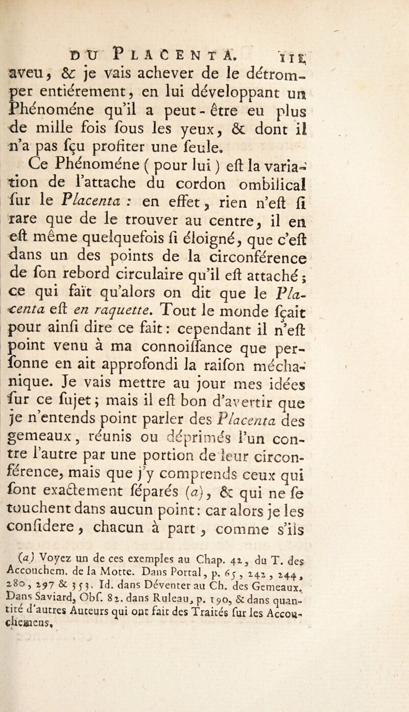 aveu, & je vais achever de le détrom¬ per entièrement, en lui développant un Phénomène qu’il a peut-être eu plus de mille fois fous les yeux, & dont il n’a pas fçu profiter une feule. Ce Phénomène ( pour lui ) eft la varia¬ tion de l’attache du cordon ombilical fur le Placenta : en effet, rien n’eft fi rare que de le trouver au centre, il en eft même quelquefois fi éloigné, que c’eft dans un des points de la circonférence de fon rebord circulaire qu’il eft attaché ; ce qui fait qu’alors on dit que le Pla¬ centa eft en raquette. Tout le monde fçait pour ainfi dire ce fait : cependant il neft point venu à ma connoiffance que per¬ sonne en ait approfondi la raifon mécha- nique. Je vais mettre au jour mes idées fur ce fujet; mais il eft bon d’avertir que je n’entends point parler des Placenta des gemeaux, réunis ou déprimés l’un con¬ tre l’autre par une portion de leur circon¬ férence, mais que j’y comprends ceux qui font exactement féparés (a), & qui ne fe touchent dans aucun point: car alors je les confidere, chacun à part, comme s’ils (a) Voyez un de ces exemples au Chap. 42, du T. des Accouchem. de la Motte. Dans Portai, p, 65 , 242 , 244â 280 , 297 & 3 y 3. Id. dans Déventer au Ch. des Gemeaux! Dans Saviard, Obf. 82. dans Ruleau^ p. 190, &dans cjuan~ tité d’autres Auteurs qui ou: fai: des Traités fur les Accou- cheœcQs,