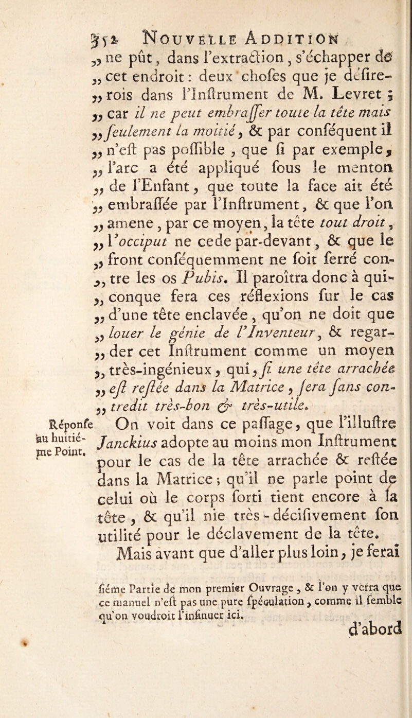 ,, ne pût, dans l’extradion , s’échapper dé 3, cet endroit : deux chofes que je délire- jf rois dans l’Infirument de M. Levret 9 y, car il ne peut embraffer toute la tête mais y, feulement la moitié y & par conféquent il y, n’eft pas pofïlble , que li par exemple , y, l’arc a été appliqué fous le menton y, de l’Enfant, que toute la face ait été y, embraffée par l’Inftrument, & que l’on yy amene, par ce moyen, la tête tout droit, yy Vocciput ne cede par-devant, & que le front conféquemment ne foit ferré con- yy tre les os Pubis. Il paroîtra donc à qui- y% conque fera ces réflexions fur le cas „ d’une tête enclavée, qu’on ne doit que j5 louer le génie de VInventeur y & regar- yy der cet Infirmaient comme un moyen Réponfe ku huitiè¬ me Point, très-ingénieux, qui y fi une tête arrachée yy efi refiée dans la Matrice, fera fans con- y} tredit très-bon & très-utile. On voit dans ce paflage, que l’illuftre Janckius adopte au moins mon Infirmaient pour le cas de la tête arrachée & reftée dans la Matrice ; qu’il ne parle point de celui où le corps forti tient encore à la tête y & qu’il nie très - déciflvement fon utilité pour le déclavement de la tête. Mais avant que d’aller plus loin, je ferai fiéme Partie de mon premier Ouvrage > & Ton y verra que ce manuel n’eft pas une pure fpécuiation 7 comme il fembie qu’on voudroit l’infinuer ici. d’abord