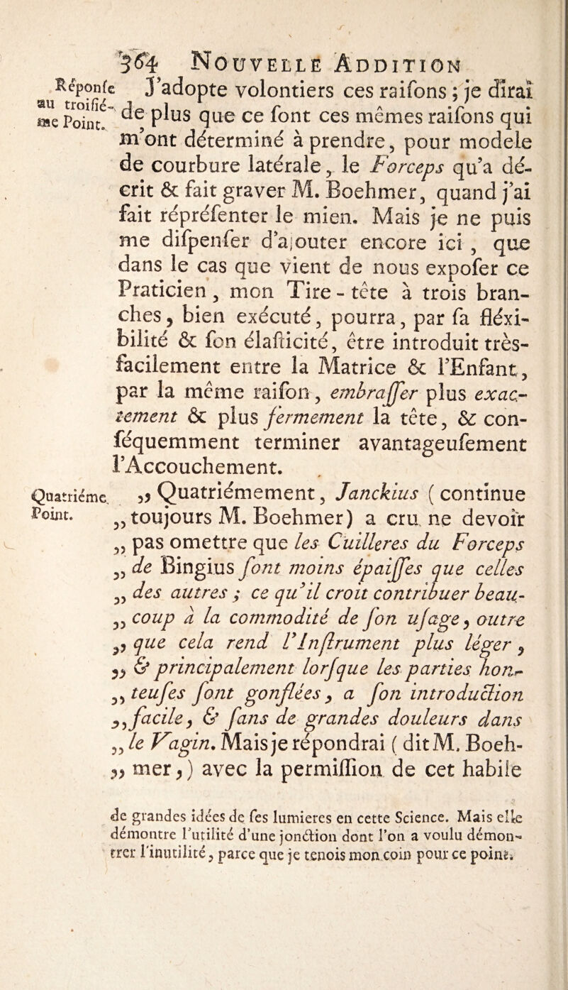 r 3$4 Nouvelle Addition auRtrP°fi'C 3’adopte volontiers ces raifons ; je dirai *»e PoinlT P^us que ce font ces mêmes raifons qui m’ont déterminé à prendre, pour modèle de courbure latérale, le Forceps qu’a dé¬ crit & fait graver M. Boehmer, quand j’ai fait répréfenter le mien. Mais je ne puis me difpenfer d’ajouter encore ici , que dans le cas que vient de nous expofer ce Praticien , mon Tire - tête à trois bran¬ ches, bien exécuté, pourra, par fa fléxi- bilité & fon élafticité, être introduit très- facilement entre la Matrice & l’Enfant, par la même raifon, emhraffer plus exac¬ tement & plus fermement la tête, & con- féquemment terminer avantageufement l’Accouchement. Quatrième >> Quatrièmement, Janckius ( continue „ toujours M. Boehmer) a cru ne devoir ,, pas omettre que les Cuillères du Forceps „ de Bingius font moins épaijfes que celles „ des autres ; ce qu’il croit contribuer beau- „ coup à la commodité de jon ujage, outre ,, que cela rend l’Inf ruinent plus léger , ,, & principalement lorjque les parties lion- ,, teufes font gonflées, a fon introduction facile, & fans de grandes douleurs dans flle Vagin. Mais je répondrai ( ditM. Boeh- y> mer,) avec la permiflion de cet habile âz grandes idées de fes lumières en cette Science. Mais elle démontre l'utilité d’une jon&ion dont l’on a voulu démon¬ trer l'inutilité y parce que je tennis mon coin pour ce poiru»