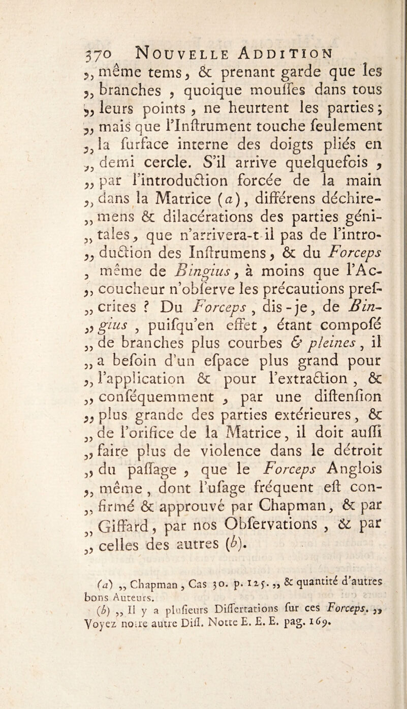 5, même tems, & prenant garde que les 5, branches > quoique mouffes dans tous 5j leurs points , ne heurtent les parties ; y, mais que l’inftrument touche feulement 3 la furface interne des doigts pliés en demi cercle. S’il arrive quelquefois , par [introduction forcée de la main dans la Matrice (a), différons déchire- ,, mens & dilacérations des parties géni- „ taies, que n’arrivera-t il pas de l’intro- duétion des Inftrumens, & du Forceps , même de Bingius, à moins que l’Ac- y, coucheur n’obferve les précautions pref- „ crites ? Du Forceps , dis - je, de B in- y, gins , puifqu’en effet, étant compofé „ de branches plus courbes & pleines , il „ a befoin d’un efpace plus grand pour yy l’application & pour i’extraétion , & ,, conféquemment , par une diftenfion y, plus grande des parties extérieures, & „ de l’orifice de la Matrice, il doit auffî ,, faire plus de violence dans le détroit ,, du paffage , que le Forceps Anglois ?, même , dont l’ufage fréquent eft con- „ firmé & approuvé par Chapman, & par „ Giffard, par nos Obfervations , & par „ celles des autres {b). (a) „ Chapman , Cas 30. p. „ & quantité d’autres bons Auteurs. (b) „ Il y a plufieurs Diflertations fur ces Forceps. ,, Voyez noue autre Difl. Notte E. £. E. pag. i6j).