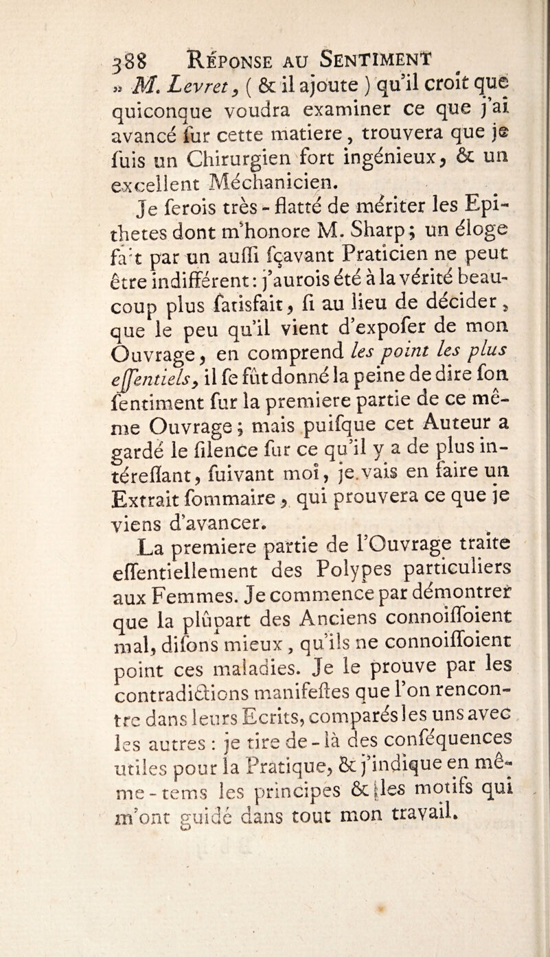 » M. Levret, ( & il ajoute ) qu’il croit que quiconque voudra examiner ce que j ai avancé fur cette matière, trouvera que je fuis un Chirurgien fort ingénieux, & un excellent Méchanicien. Je ferois très - flatté de mériter les Epi¬ thètes dont m’honore M. Sharp ; un éloge fa:t par un auffi fçavant Praticien ne peut être indifférent : j’aurois été à la vérité beau¬ coup plus fatisfait, fi au lieu de décider, que le peu qu’il vient d’expofer de mon Ouvrage, en comprend les point les plus effentiels, il fe fût donné la peine de dire fon fentiment fur la première partie de ce mê¬ me Ouvrage ; mais puifque cet Auteur a gardé le filence fur ce qu’il y a de plus in- térefïant, fuivant moi, je.vais en faire un Extrait fommaire , qui prouvera ce que je viens d’avancer. La première partie de l’Ouvrage traite effentieilement des Polypes particuliers aux Femmes. Je commence par démontrer que la plûpart des Anciens connoiffoient mal, difons mieux, qu’ils ne connoiffoient point ces maladies. Je le prouve par les contradictions manifeftes que 1 on rencon¬ tre dans leurs Ecrits, comparés les uns avec les autres : je tire de - là des conféquences utiles pour la Pratique, & j’indique en mê¬ me - tems les principes & iles motifs qui m’ont guidé dans tout mon travail.