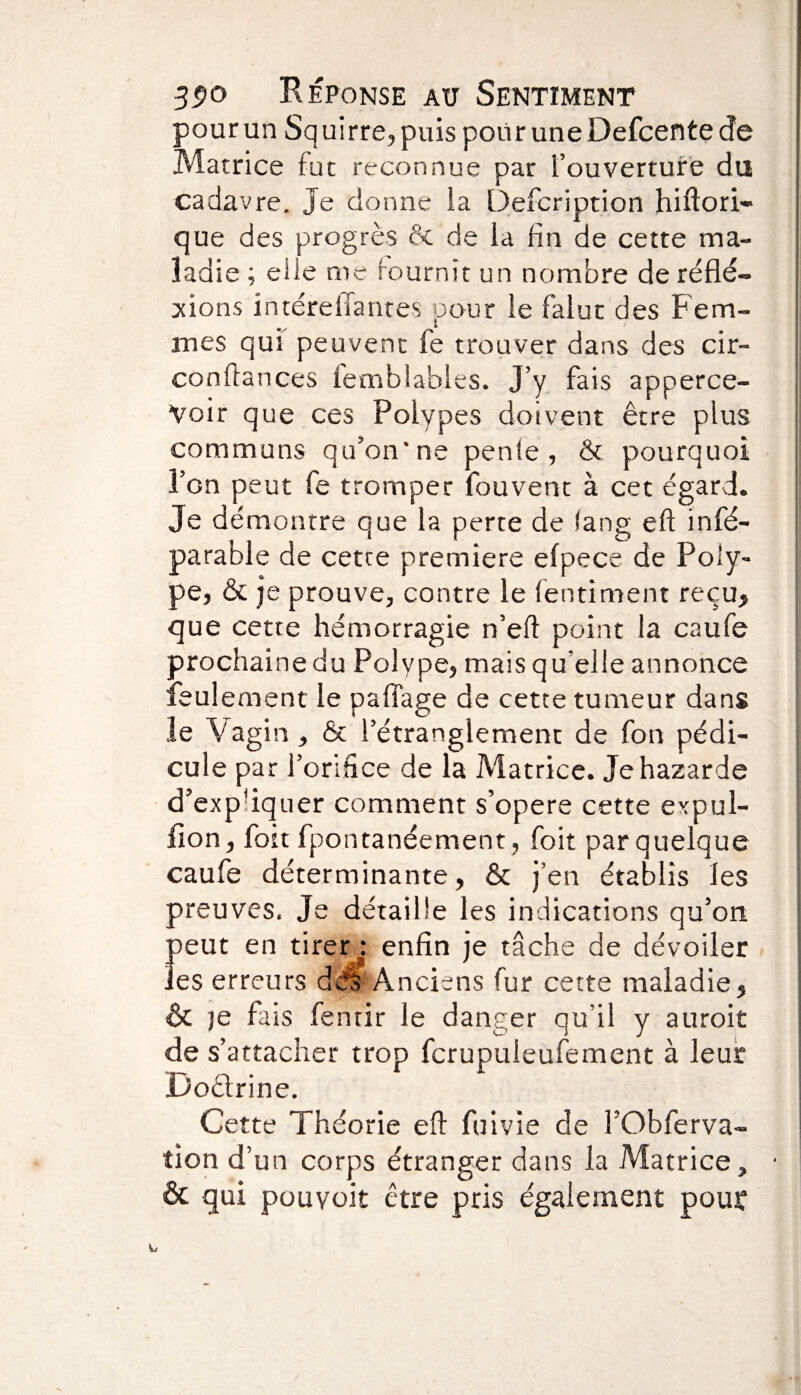 pour un Squirre, puis pour une Defcente de Matrice fut reconnue par l’ouverture du cadavre. Je donne la Defeription hiftori- que des progrès & de la fin de cette ma¬ ladie ; elle me fournit un nombre de reflé¬ tions intére liant es pour le falut des Fem¬ mes qui peuvent fe trouver dans des cir- conftances lemblables. J’y fais apperce- Voir que ces Polypes doivent être plus communs qu’on'ne pente, & pourquoi l’on peut fe tromper fouvent à cet égard. Je démontre que la perte de (ang eft in ré¬ parable de cette première efpece de Poly¬ pe, & je prouve, contre le fentiment reçu, que cette hémorragie n’eft point la caufe prochaine du Polype, mais qu’elle annonce feulement le paflage de cette tumeur dans le Vagin, & l’étranglement de fon pédi¬ cule par l’orifice de la Matrice. Jehazarde d’ex piquer comment s’opère cette expul- i fion, fort fpontanéement, foit par quelque caufe déterminante, & j’en établis les preuves. Je détaille les indications qu’on peut en tirer : enfin je tâche de dévoiler les erreurs dés A nciens fur cette maladie, & je fais fentir le danger qu’il y auroit de s’attacher trop fcrupuleufement à leur Doêlrine. Cette Théorie eft fuivie de FObferva- tion d’un corps étranger dans la Matrice, • & qui pouvoit être pris également pouï