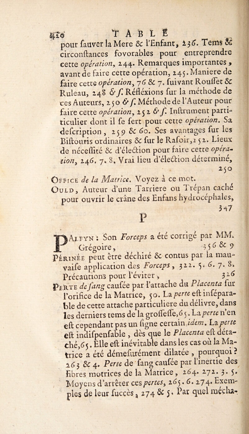 Ipw T A B L É pour fauver la Mere 8c l’Enfant, Tems Së circonftances fovorables pour entreprendre eette opération, 244. Remarques importantes » avant de faire cette opération, 245. Maniéré de faire cette opération, 76 & 7, fuivant Roulfet 8c R.uleau, 248 & f. Réfléxions fur la méthode de ces Auteurs, 250 & f. Méthode de l’Auteur pour faire cette opération, 25 2 & f. Infiniment parti- ticulier dont il fe fert pour cette operation. Sa defcription , 259 8c 60. Ses avantages fur les Biftouris ordinaires 8c fur le Rafoir,2 52. Lieux de néceffité & d eledion pour faire cette opéra¬ tion, 246. 7. 8, Vrai lieu d eledion déterminé, 250 Office de la Matrice. Voyez à ce mot. Ould, Auteur d’une 1 arriéré ou I repan cache pour ouvrir le crâne des Enfans hydrocéphales, - ' 347 P PAifyk : Son Forceps a été corrigé par MM. Grégoire, 3,5b & 9 Périnée peut être déchiré & contus par la mau- vaife application des Forceps , 322. 5. 6. 7. 8. Précautions pour l’éviter , Pf rte de fang caufée par l’attache du Placenta lur l’orifice de la Matrice, 50. La perte eftinfépara- ble de cette attache particulière du délivre, dans les derniers tems de la grolfeffe,d 5, La perte n en èft cependant pas un ligne certain idem, hz perte éft indifpenfable , dès que le Placenta eft déta¬ ché,65 . Elle eft inévitable dans les cas où la Ma¬ trice a été démefurément dilatée , pourquoi ? 2.63 8c 4. Perte de fang caufée par l’inertie des fibres motrices de la Matrice, 264. 272^. h 5* Moyens d’arrêter ces pertes, 205.6. 274. Exem¬ ples de leur fucçès, 274 & 5. Pat quel raecha-. /