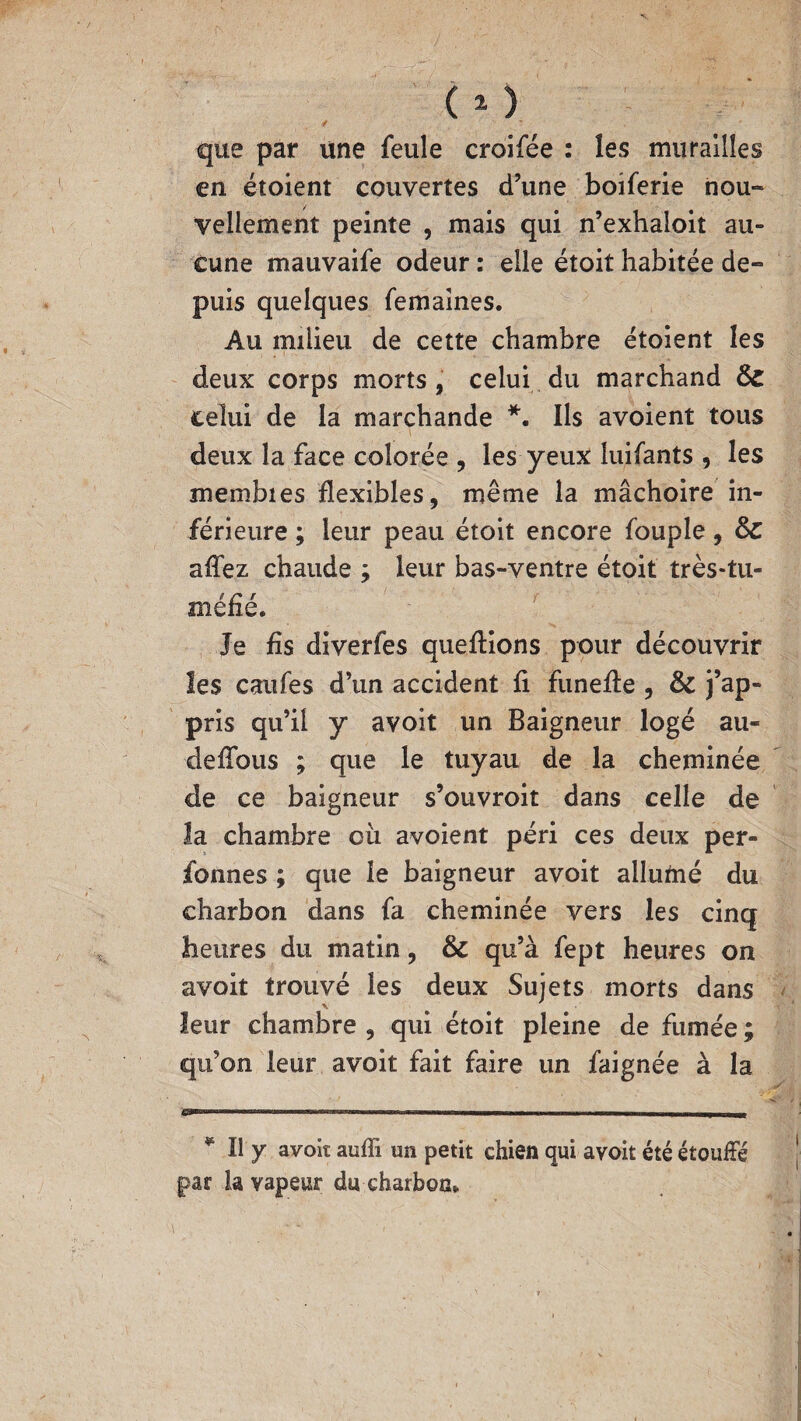 / que par une feule croifée : les murailles en étoient couvertes d’une boiferie nou¬ vellement peinte , mais qui n’exhaloit au» eune mauvaife odeur : elle étoit habitée de¬ puis quelques femaines. Au milieu de cette chambre étoient les deux corps morts, celui du marchand Sz celui de la marchande *. Ils avoient tous deux la face colorée , les yeux luifants , les membies flexibles, même la mâchoire in¬ férieure ; leur peau étoit encore fouple, Sc aflez chaude ; leur bas-ventre étoit très-tu- méfié. Je fis diverfes queftions pour découvrir les caufes d’un accident fi funefie , & j’ap¬ pris qu’il y avoit un Baigneur logé au- deffous ; que le tuyau de la cheminée de ce baigneur s’ouvroit dans celle de la chambre où avoient péri ces deux per¬ sonnes ; que le baigneur avoit allumé du charbon dans fa cheminée vers les cinq heures du matin, & qu’à fept heures on avoit trouvé les deux Sujets morts dans leur chambre , qui étoit pleine de fumée ; qu’on leur avoit fait faire un faignée à la * Il y avoit auffi un petit chien qui avoit été étouffé par la vapeur du charbon*