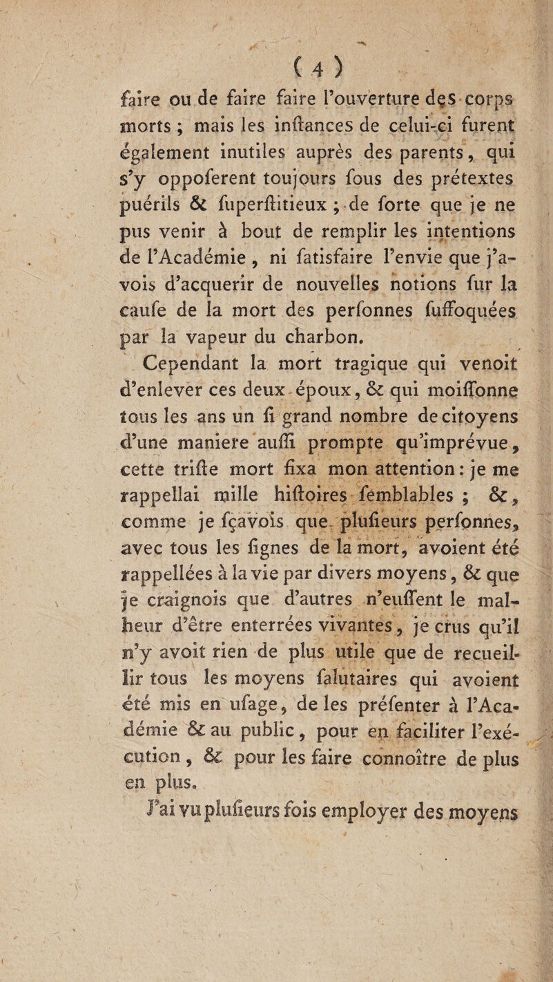 faire ou de faire faire l’ouverture dçs corps morts ; mais les inftances de celui-ci furent également inutiles auprès des parents, qui s’y oppoferent toujours fous des prétextes puérils 8c fuperfiitieux ; de forte que je ne pus venir à bout de remplir les intentions de l’Académie , ni fatisfaire l’envie que j’a- vois d’acquérir de nouvelles notions fur la caufe de la mort des perfonnes fuffoquées par la vapeur du charbon. Cependant la mort tragique qui venoit d’enlever ces deux époux, 8c qui moifionne tous les ans un fi grand nombre de citoyens d’une maniéré aufii prompte qu’imprévue, cette trifte mort fixa mon attention : je me rappellai mille hifioires fémblables ; 8c, comme je fçavois que pîufieurs perfonnes, avec tous les lignes de la mort, avoient été rappellées à la vie par divers moyens, 8c que je craignois que d’autres n’euflent le mal¬ heur d’être enterrées vivantes, je crus qu’il n’y avoit rien de plus utile que de recueil¬ lir tous les moyens falutaires qui avoient été mis en ufage, de les préfenter à l’Aca¬ démie 8c au public , pour en faciliter l’exé¬ cution , 8c pour les faire connoitre de plus en plus. Fai vuplufieurs fois employer des moyens