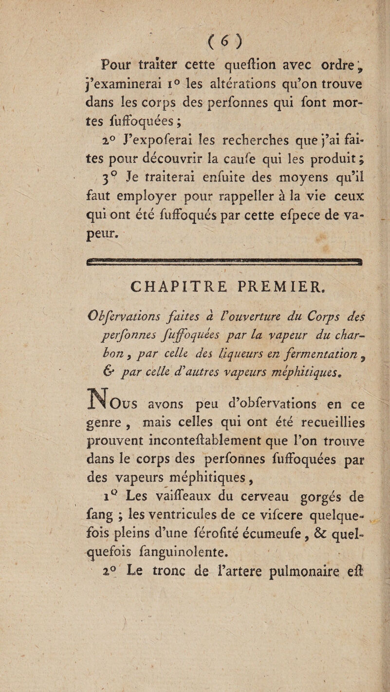 ( <5 ) Pour traiter cette queflion avec ordre , j’examinerai i° les altérations qu’on trouve dans les corps des perfonnes qui font mor¬ tes fuffoquées ; 2° J’expoferai les recherches que j’ai fai* tes pour découvrir la caule qui les produit ; 3° Je traiterai enfuite des moyens qu’il faut employer pour rappelîer à la vie ceux qui ont été fuffoqués par cette efpece de va¬ peur. V. CHAPITRE PREMIER. Obfervations faites à Vouverture du Corps des perfonnes fuffoquées par la vapeur du char¬ bon y par celle des liqueurs en fermentation 7 & par celle d’autres vapeurs méphitiques. JNI*Ous avons peu d’obfervations en ce genre , mais celles qui ont été recueillies prouvent inconteftablement que l’on trouve dans le corps des perfonnes fuffoquées par des vapeurs méphitiques, Les vaiffeaux du cerveau gorgés de fang ; les ventricules de ce vifcere quelque¬ fois pleins d’une férofité écumeufe 9 & quel¬ quefois fanguinolente. 2° Le tronc de l’artere pulmonaire efl î