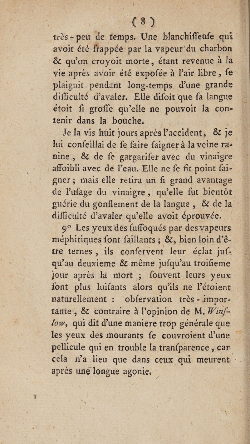 très » peu de temps. Une blanchiffeufe qui avoit été frappée par la vapeur du charbon & qu’on croyoit morte, étant revenue à la vie après avoir été expofée à l’air libre, fe plaignit pendant long-temps d’une grande difficulté d’avaler. Elle difoit que fa langue étoit fi groffie qu’elle ne pouvoit la con¬ tenir dans la bouche. Je la vis huit jours après l’accident, Sc je lui confeillai de fe faire faigner à la veine ra¬ ffine , &c de fe gargarifer avec du vinaigre affoibli avec de l’eau. Elle ne fe ht point fai¬ gner ; mais elle retira un h grand avantage de l’ttfage du vinaigre, qu’elle fut bientôt guérie du gonflement de la langue , & de la difficulté d’avaier qu’elle avoit éprouvée. 9° Les yeux des fuffoqués par des vapeurs méphitiques font faillants ; &, bien loin d’ê¬ tre ternes , ils confervent leur éclat juf- qu’au deuxieme &C même jufqu’au troifieme jour après la mort ; fouvent leurs yeux font plus luifants alors qu’ils ne l’étoient naturellement : obfervation très - impor- \ tante , & contraire à l’opinion de M. JVinf- low, qui dit d’une maniéré trop générale que les yeux des mourants fe couvroient d’une pellicule qui en trouble la tranfparence, car cela n’a lieu que dans ceux qui meurent après une longue agonie»