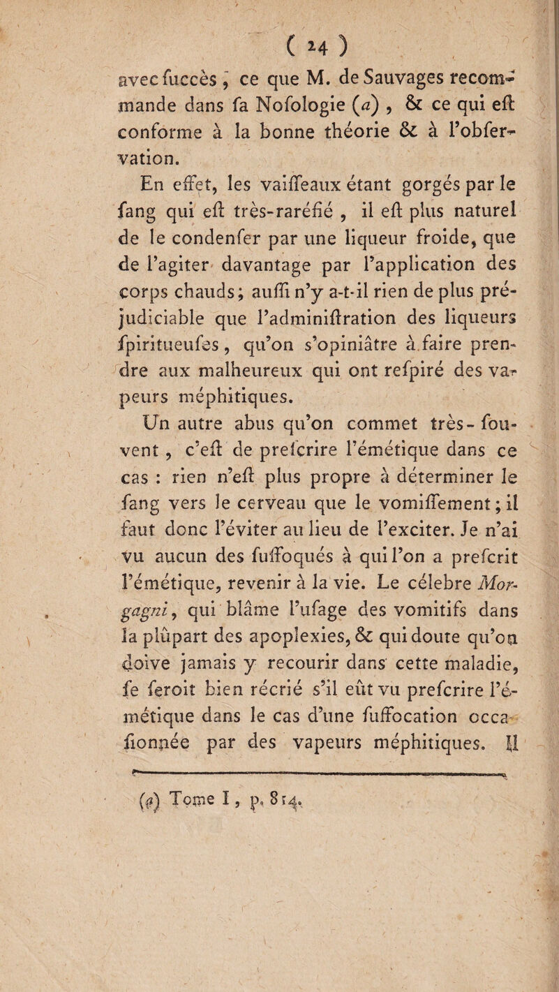 avecfuccès , ce que M. de Sauvages recom¬ mande dans fa Nofologie (a) , & ce qui eft conforme à la bonne théorie ôc à l’obfer- vation. En effet, les vaifTeaux étant gorgés par le fang qui efl très-raréfié , il eft plus naturel de le condenfer par une liqueur froide, que de l’agiter davantage par l’application des corps chauds; auffi n’y a-tdl rien de plus pré¬ judiciable que l’adminiflration des liqueurs fpiritueufes , qu’on s’opiniâtre à faire pren¬ dre aux malheureux qui ont refpiré des va^ peurs méphitiques. Un autre abus qu’on commet très-fou- vent , c’efl de prefcrire l’émétique dans ce cas : rien n’ef: plus propre à déterminer le fang vers le cerveau que le vomiffemenî ; il faut donc l’éviter au lieu de l’exciter. Je n’ai vu aucun des fuifoqués à qui l’on a prefcrit l’émétique, revenir à la vie. Le célébré Mor* gdgniy qui blâme Fufage des vomitifs dans la plupart des apoplexies, & qui doute qu’on doive jamais y recourir dans cette maladie, fe feroit bien récrié s’il eût vu prefcrire l’é¬ métique dans le cas d’une fuifocation occa fionnée par des vapeurs méphitiques. U 0) Tome I, p, 814. \