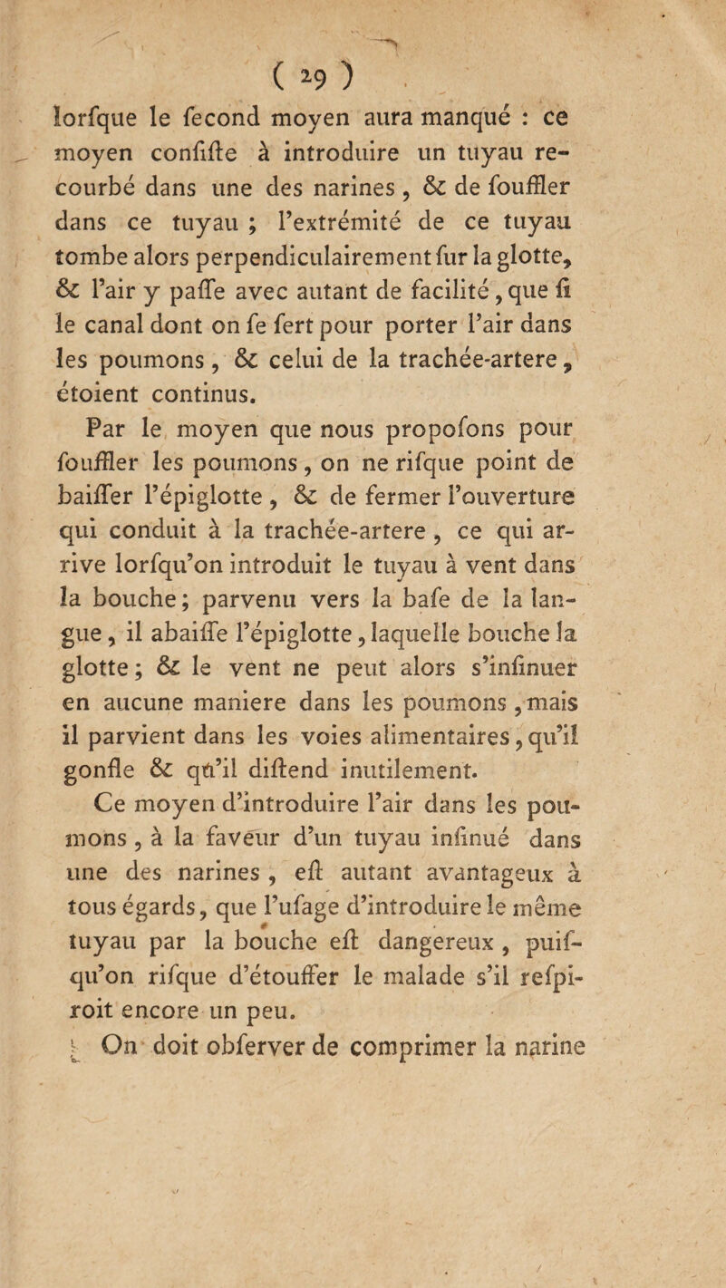 ( *9 ) ■ . lorfque le fécond moyen aura manqué : ce moyen confiée à introduire un tuyau re¬ courbé dans une des narines , 6c de fouffler dans ce tuyau ; l’extrémité de ce tuyau tombe alors perpendiculairement fur la glotte, 6c l’air y paffe avec autant de facilité, que fi le canal dont on fe fert pour porter l’air dans les poumons, 6c celui de la trachée-artere, étoient continus. Par le moyen que nous propofons pour foufïïer les poumons, on ne rifque point de baiffer l’épiglotte , 6c de fermer l’ouverture qui conduit à la trachée-artere , ce qui ar¬ rive lorfqu’on introduit le tuyau à vent dans la bouche ; parvenu vers la bafe de la lan¬ gue , il abaiffe l’épiglotte, laquelle bouche la glotte ; 6c le vent ne peut alors s’infinuer en aucune maniéré dans les poumons , mais il parvient dans les voies alimentaires, qu’il gonfle 6c qu’il diftend inutilement. Ce moyen d’introduire l’air dans les pou¬ mons , à la faveur d’un tuyau infinué dans une des narines , efl autant avantageux à tous égards, que Fufage d’introduire le même tuyau par la bouche eft dangereux , puif- qu’on rifque d’étouffer le malade s’il refpi- roit encore un peu. On doit obferver de comprimer la narine