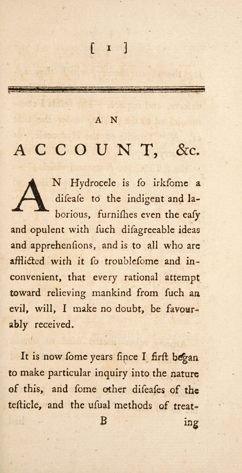 ACCOUNT, &c. An Hydrocele is fo irkfome a difeafe to the indigent and la¬ borious, furniflies even the eaiy and opulent with fuch difagreeable ideas and apprehenfions, and is to all who are afHi<5ted with it fo troublcfome and in¬ convenient, that every rational attempt toward relieving mankind from fuch aa evil, will, I make no doubt, be favour¬ ably received. It is now fome years fince I firft be^an to make particular inquiry into the nature of this, and fome other difeafes of the tefticle, and the ufual methods of treat¬ ing