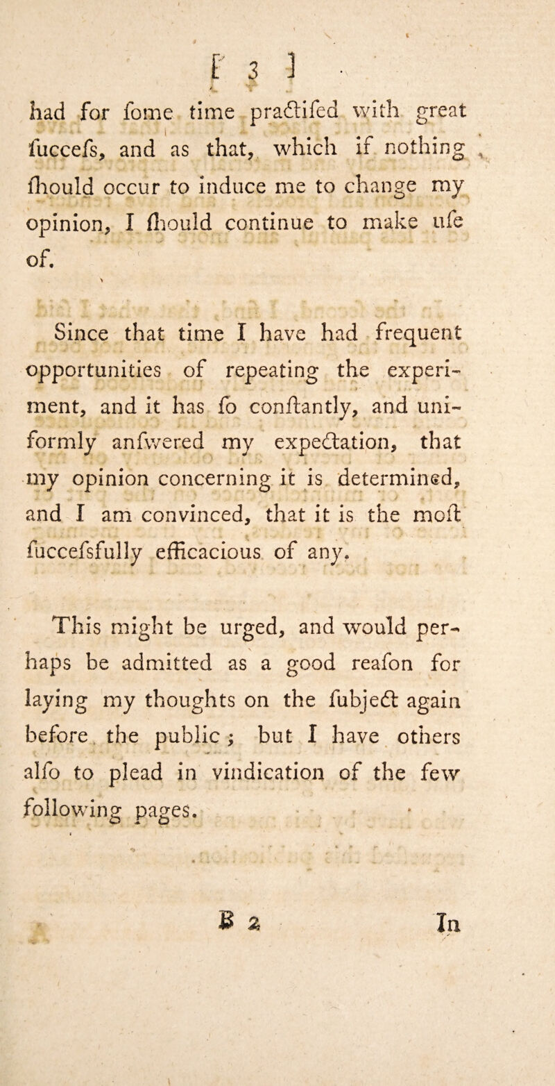 t t 3 ] ■ had for fome time pradifed with great fuccefs, and as that, which if nothing lliould occur to induce me to change my opinion, I fliould continue to make ufe of. Since that time I have had frequent opportunities of repeating the experi- ment, and it has ib conflantly, and uni¬ formly anfwered my expedlation, that my opinion concerning it is determined, and I am convinced, that it is the moil fuccefsfully efficacious of any, This might be urged, and would per¬ haps be admitted as a good reafon for laying my thoughts on the fubjedl again before the public; but I have others alfo to plead in vindication of the few following pages. V