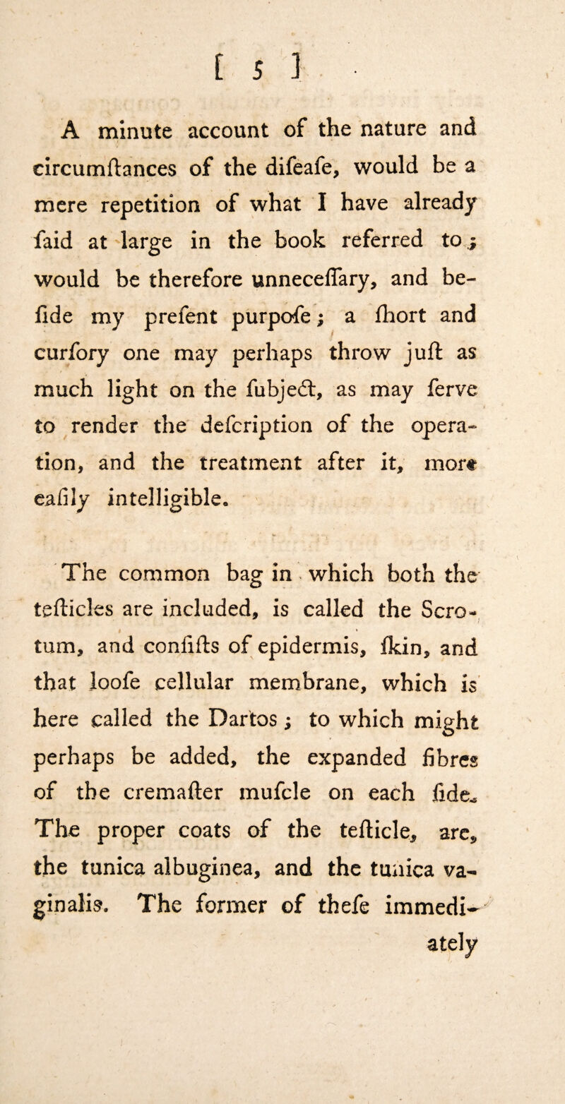 A minute account of the nature and circumftances of the difeafe, would be a mere repetition of what I have already faid at large in the book referred to ; would be therefore unneceflary, and be- fide my prefent ptirpofe; a Ihort and curfory one may perhaps throw juft as much light on the fubjeft, as may ferve to render the defcription of the opera¬ tion, and the treatment after it, mor* eafily intelligible. <w The common bag in which both the tefticles are included, is called the Scro- I * turn, and conlifts of epidermis, Ikin, and that Joofe cellular membrane, which is here called the Dartos; to which might perhaps be added, the expanded fibres of the cremafter mufcle on each fide* The proper coats of the tefticle, arc, the tunica albuginea, and the tunica va¬ ginalis. The former of thefe immedi- ately