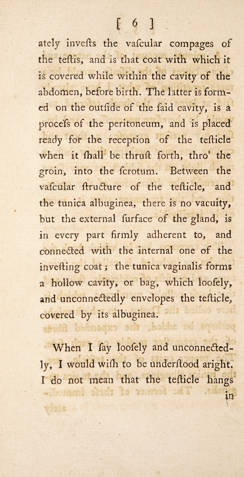 ately inverts the vafcular compages of the tertis, and is that coat with which it i is covered while within the cavity of the ahdortaen, before birth. The latter is form¬ ed on the outfide of the faid cavity, is a procefs of the peritoneum, and is placed ready for the reception of the terticle when it fhall be thruft forth, thro’ the groin, into the ferotum. Between the vafcular rtrudture of the terticle, and I the tunica albuginea, there is no vacuity, but the external furface of the gland, is in every part firmly adherent to, and % connedled with the internal one of the inverting coat; the tunica vaginalis forms a hollow cavity, or bag, which loofely, and unconnedledly envelopes the terticle, covered by its albuginea. ft When I fay loofely and unconnedlcd- ly, I would wirti to be underrtood aright. I do not mean that the terticle hangs