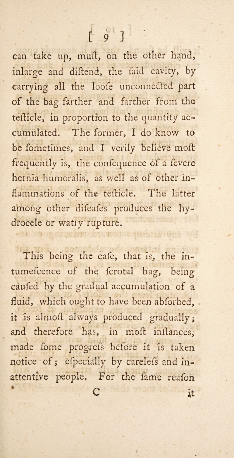 can take up, muft, on the other hand, inlarge and diftend, the faid cavity, by carrying all the loofe unconnefted part of the bag farther and farther from the teflicle, in proportion to the quantity ac¬ cumulated. The former, I do know to be fometimes, and I verily believe mod frequently is, the confequence of a fevere hernia humoralis, as well as of other in¬ flammations of the teflicle. The latter among other difeafes produces the hy¬ drocele or watiy rupture. This being the cafe, that is, the in- tumefcence of the fcrotal bag, being caufed by the gradual accumulation of a fluid, which ought to have been abforbed, it is almofl; always produced gradually; and therefore has, in mod indances;' made fome progrefs before it is taken notice of; efpecially by carelefs and in¬ attentive people, For the 'fame reafoh