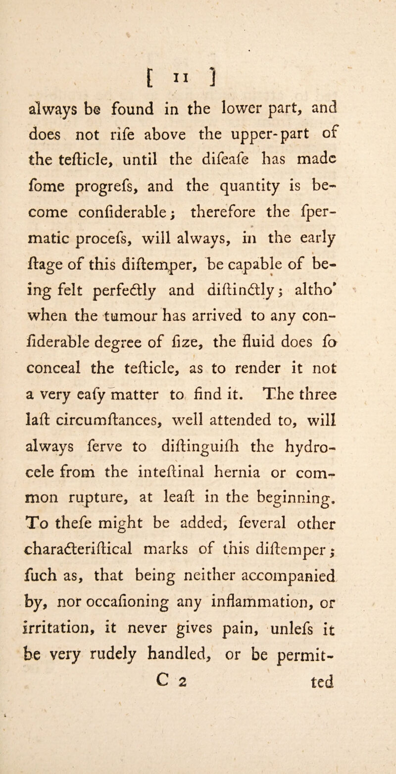 always b© found in the lower part, and does not rife above the upper-part of the tefticle, until the difeafe has made fome progrefs, and the quantity is be¬ come conliderable; therefore the fper- #• made procefs, will always, in the early llage of this diftemper, be capable of be¬ ing felt perfectly and diftindtlyj altho’ when the tumour has arrived to any con- fiderable degree of fize, the fluid does fo conceal the tefticle, as to render it not a very cafy matter to find it. The three laft circumftances, well attended to, will always ferve to diftinguifh the hydro¬ cele from the inteftinal hernia or com¬ mon rupture, at leaft in the beginning. To thefe might be added, feveral other charadleriftical marks of this diftemper; fuch as, that being neither accompanied by, nor occafioning any inflammation, or irritation, it never gives pain, unlefs it be very rudely handled, or be permit- C 2 ted