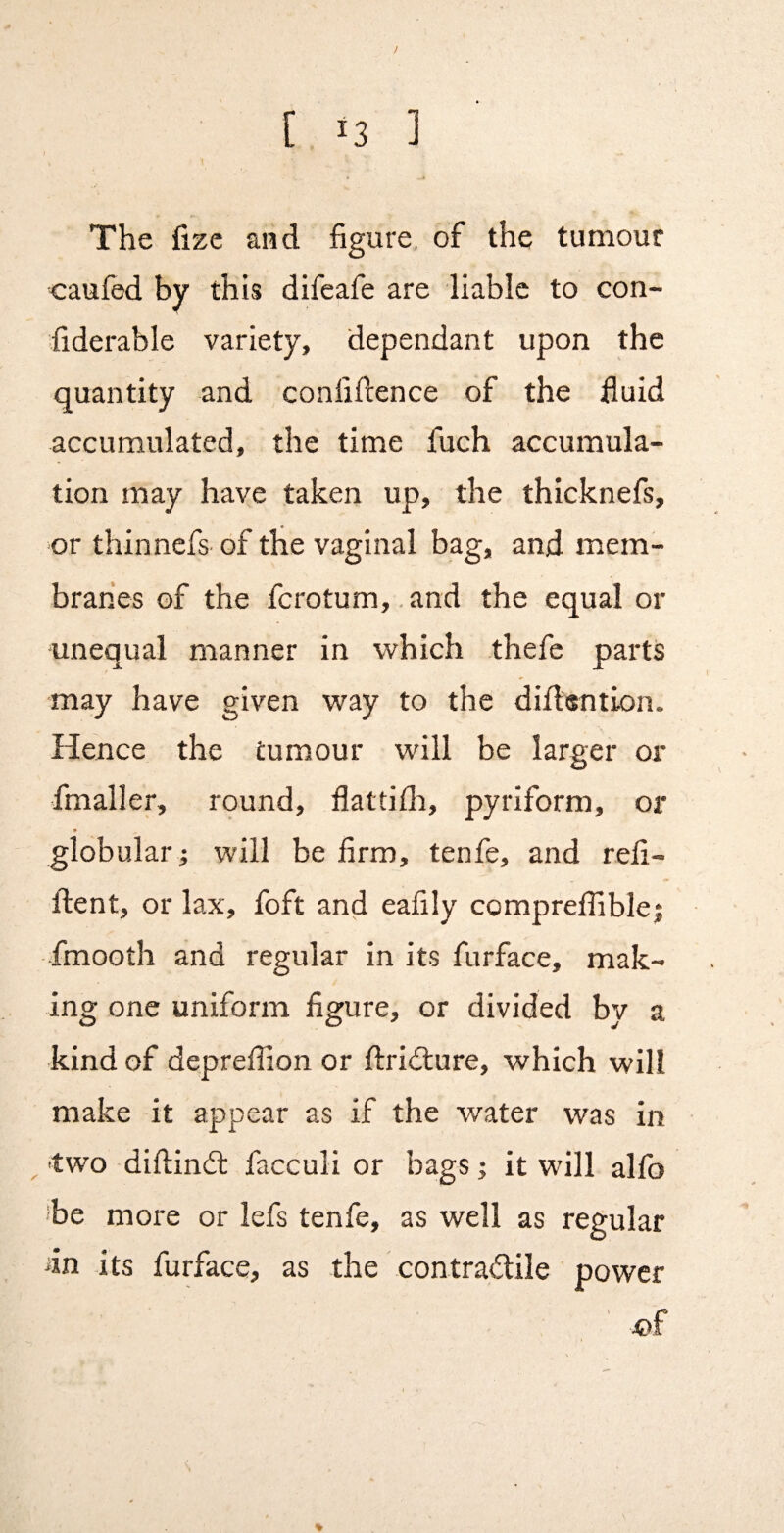 } . \ The fizc and figure, of the tumour caufed by this difeafe are liable to con- fiderable variety, dependant upon the quantity and confidence of the fluid accumulated, the time fuch accumula¬ tion may have taken up, the thicknefs, or thinnefs- of the vaginal bag, and mem¬ branes of the fcrotum, .and the equal or unequal manner in which thefe parts may have given way to the diflention. Hence the tumour will be larger or fmaller, round, flattilh, pyriform, or * globular ; will be firm, tenfe, and refi- ftent, or lax, foft and eafily compreflible; fmooth and regular in its furface, mak¬ ing one uniform figure, or divided by a kind of depreflion or ftridlure, which will make it appear as if the water was in ^ two diftindl facculi or bags; it will alfo ibe more or lefs tenfe, as well as regular an its furface, as the contradile power m %