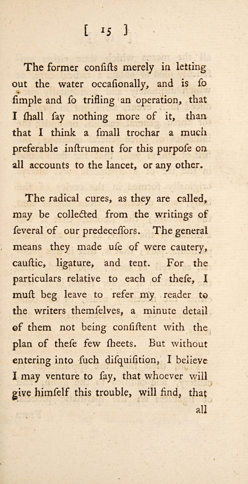 The former confifts merely in letting out the water occafionally, and is fo • • Ample and fo trifling' an operauon, that I thall fay nothing more of it, than that I think a fmall trochar a much s preferable inftrument for this purpofe on all accounts to the lancet, or any other. The radical cures, as they are called, may be colledted from the writings of feveral of our predeceffors. The general means they made ufe of were cautery, cauftic, ligature, and tent. For the particulars relative to each of thefe, I mufl: beg leave to refer my .reader to the writers themfelves, a minute detail ©f them not being confiftent with the plan of thefe few (beets. But without entering into fuch difquilition,' I believe I may venture to fay, that whoever will give himfelf this trouble, will find, that all /