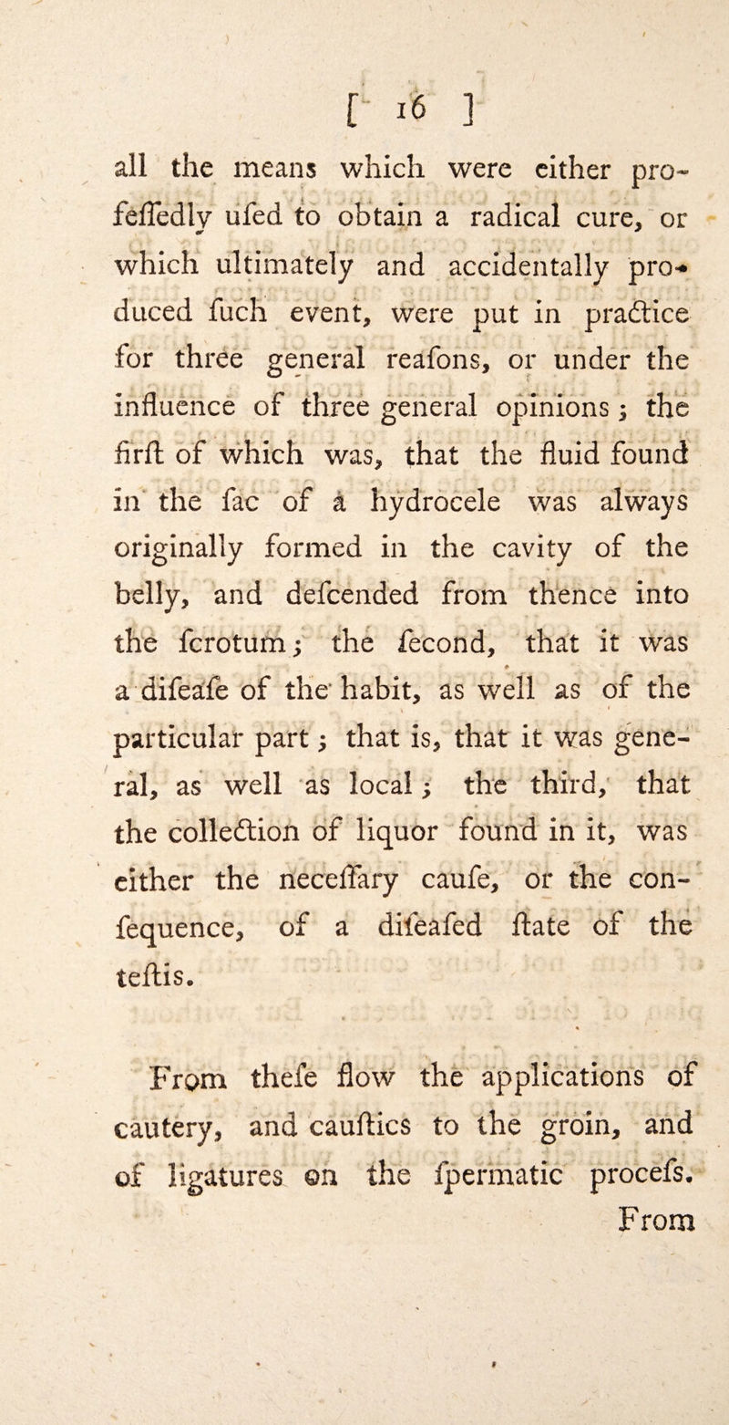 ) [- i6 ] all the means which were cither pro- felTedlv lifed to obtain a radical cure, or which ultimately and accidentally pro< duced fuch event, were put in pradlice for three general reafons, or under the influence of three general opinions; the firfl; of which was, that the fluid found in' the fac of a hydrocele was always originally formed in the cavity of the belly, and defeended from thence into the ferotum; the fecond, that it was a difeafe of the habit, as well as of the V particular part; that is, that it was gene¬ ral, as well as local; the third,' that the colledtion of liquor found in it, was cither the necelfary caufe, or the con- fequence, of a difeafed ftate of the teflis. I From thefe flow the applications of cautery, and cauflics to the groin, and of ligatures on the fpermatic procefs. From t