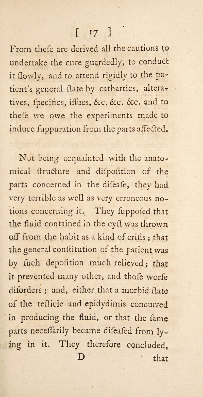 From thefe are derived all the cautions to undertake the cure guardedly, to condudt it flowly, and to attend rigidly to the pa¬ tient’s general ftate by cathartics, altera¬ tives, fpecincs, ilTues, &c. &c. 6cc. and to thefe v/e owe the experiments made to induce fuppuration from the parts alfedled. Not being acquainted with the anato¬ mical flrud:ure and difpofition of the parts concerned in the difeafe, they had very terrible as well as very erroneous no¬ tions concerning it. They fuppofed that the fluid contained in the cyfl: was thrown off from the habit as a kind of crifis that the general conftitution of the patient was by fuch depofition much relieved; that it prevented many other, and thofe worfe diforders; and, either that a morbid date of the teflicle and epidydimis concurred in producing the fluid, or that the fame parts necelfarily became difcafed from ly¬ ing in it. They therefore concluded, D that I