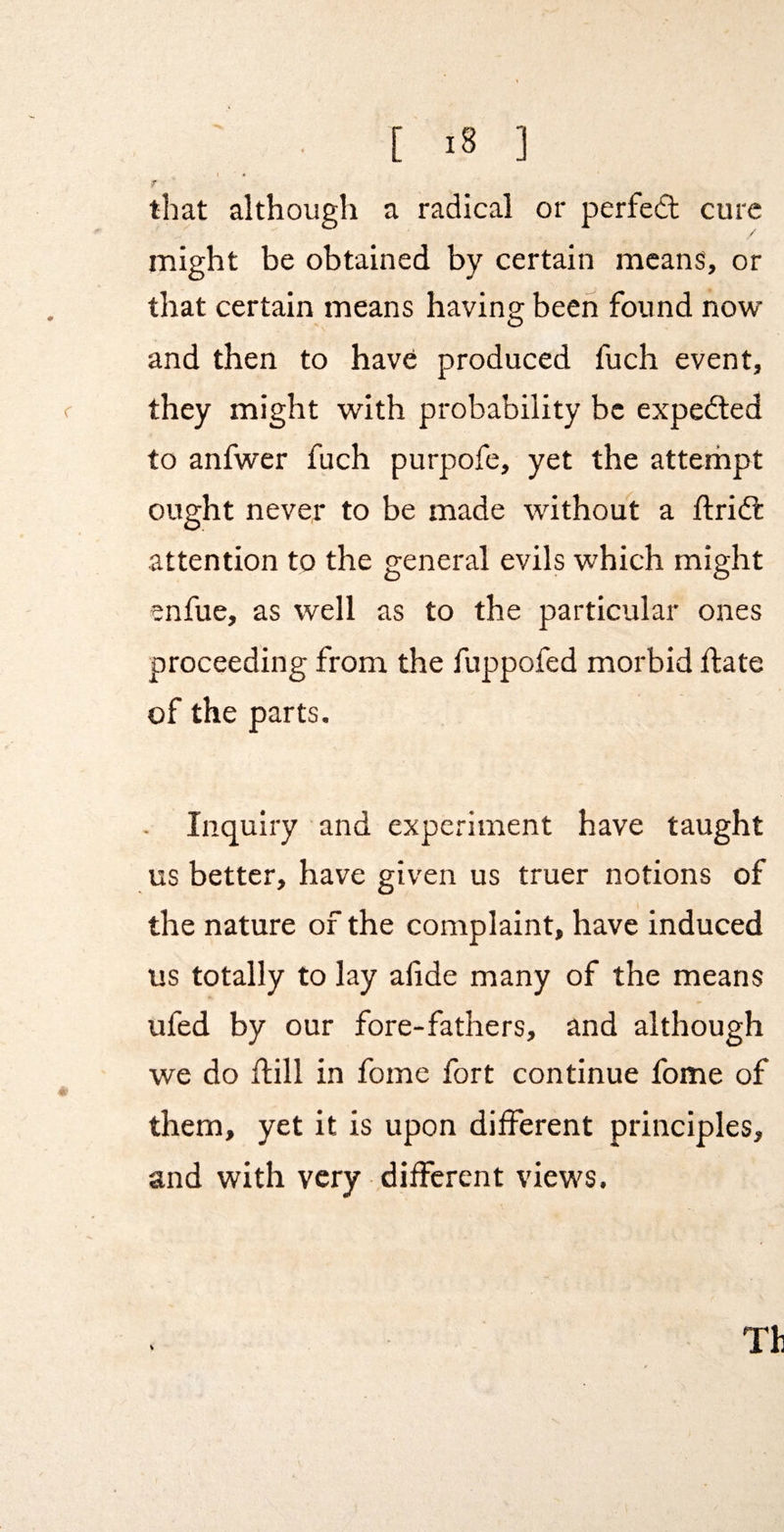 that although a radical or perfed cure / might be obtained by certain means, or that certain means having been found now and then to have produced fuch event, they might with probability be expeded to anfwer fuch purpofe, yet the atterhpt ought never to be made without a ftrid attention to the general evils which might enfue, as well as to the particular ones proceeding from the fuppofed morbid date of the parts. Inquiry and experiment have taught us better, have given us truer notions of the nature of the complaint, have induced us totally to lay alide many of the means ufed by our fore-fathers, and although we do dill in fome fort continue fome of them, yet it is upon different principles, and with very different views.