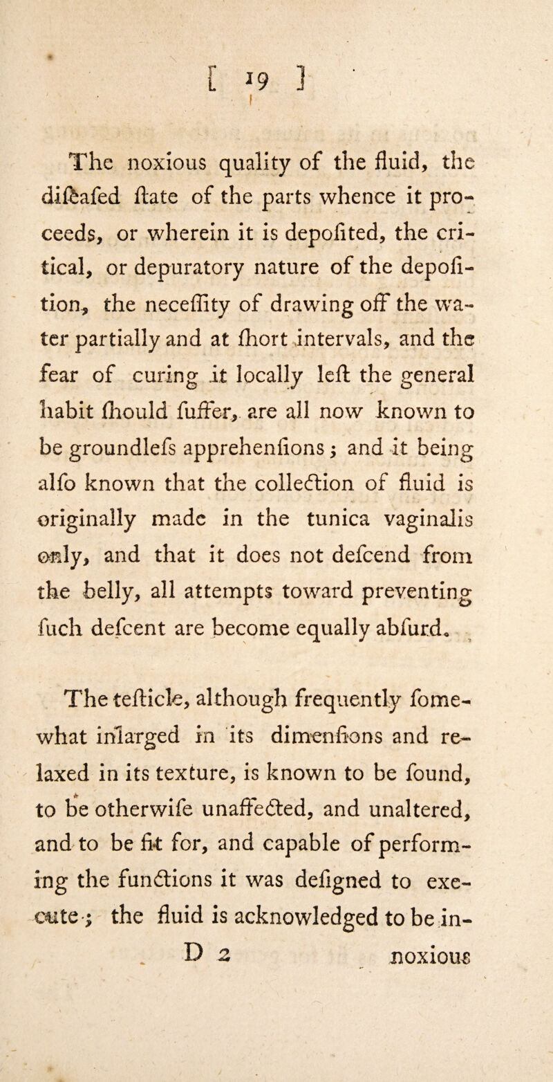 I The noxious quality of the fluid, the difeafed ftate of the parts whence it pro¬ ceeds, or wherein it is depolited, the cri¬ tical, or depuratory nature of the depofl- tion, the neceflity of drawing off the wa¬ ter partially and at Ihort intervals, and the fear of curing it locally left the general habit llrould fuffer, are all now known to be groundlefs apprehenfions j and it being alfo known that the collection of fluid is originally made in the tunica vaginalis only, and that it does not defeend from the belly, all attempts toward preventing fuch defeent are become equally abfurd. The teflicle, although frequently fome- what inlarged in its dimenfions and re- ' laxed in its texture, is known to be found, to be otherwife unaffected, and unaltered, and to be fi-t for, and capable of perform¬ ing the functions it was defigned to exe- C4ite j the fluid is acknowledged to be in- D 2 noxious