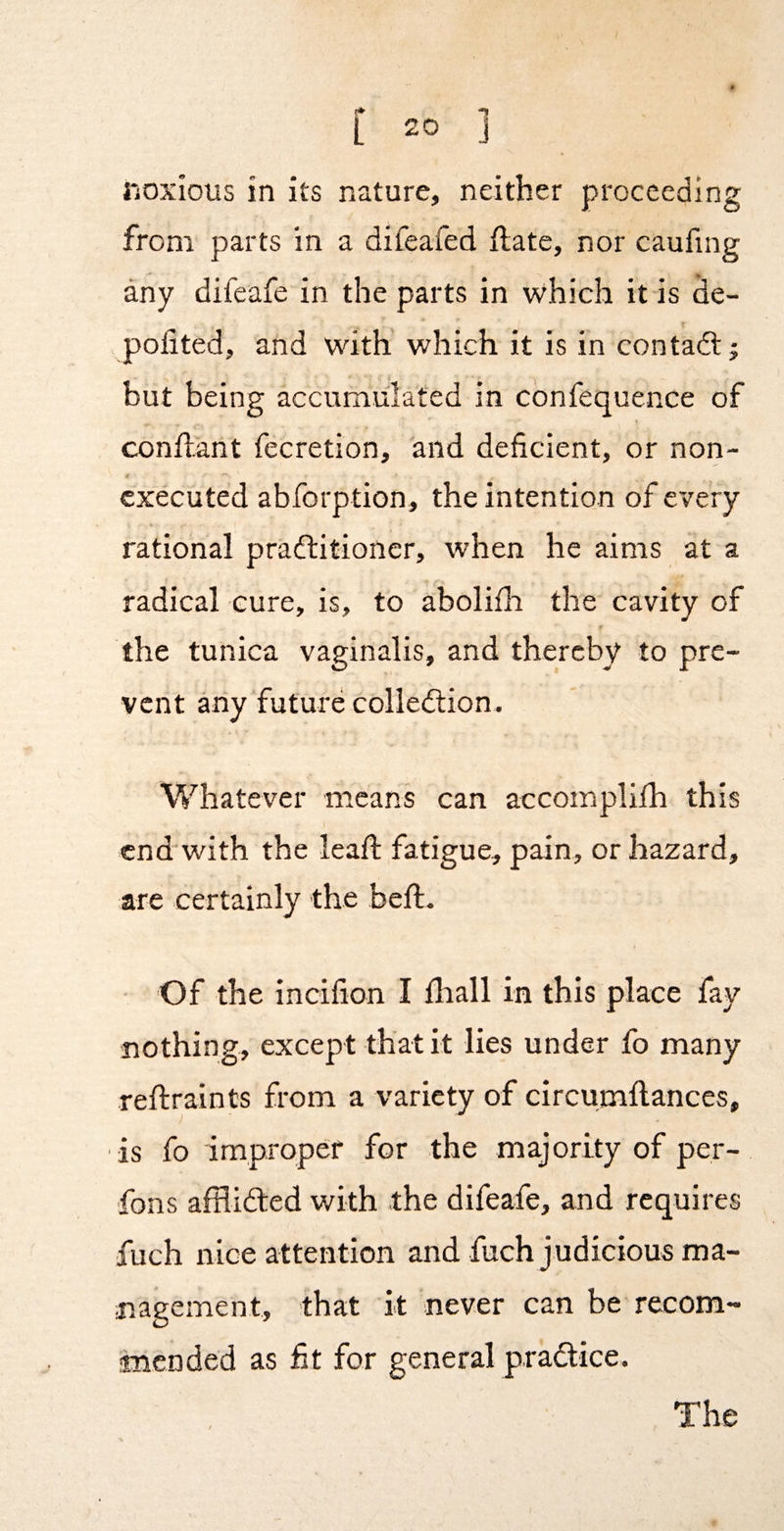 rioxious in its nature, neither proceeding from parts in a difeafed ftate, nor caufing any difeafe in the parts in which it is ^e- pofited, and with’ which it is in contadlj but being accumulated in confequence of conftant fecretion, and deficient, or non- executed abforption, the intention of every rational practitioner, when he aims at a radical cure, is, to abolifii the cavity of the tunica vaginalis, and thereby to pre¬ vent any future collection. Whatever means can accomplifh this cnd'with the leafi: fatigue, pain, or hazard, are certainly the beft. Of the incifion I fliall in this place fay nothing, except that it lies under fo many reftraints from a variety of circumftances, is fo improper for the majority of per- fons afflicted with the difeafe, and requires fuch nice attention and fuch judicious ma¬ nagement, that it never can be recom- inended as fit for general practice.