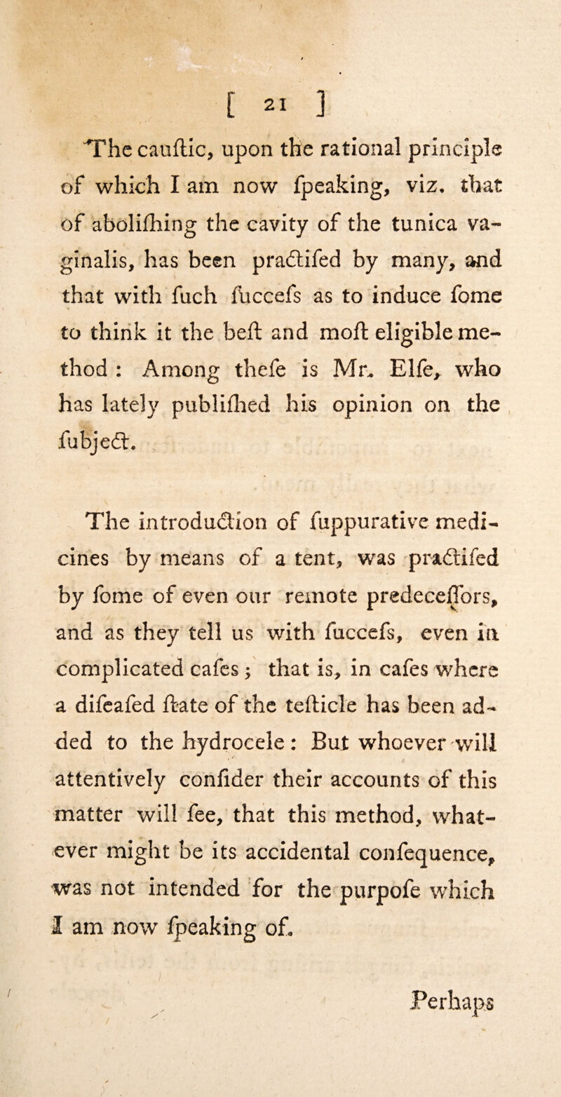 “^rhc cauflic, upon tHe rational principle of which l am now fpeaking, viz. that of abolifliing the cavity of the tunica va¬ ginalis, has been pra(5lifed by many, and that with fuch fUccefs as to induce fome to thirik it the heft and moft eligible me¬ thod ; Among thefe is Mr. Elfe, who has lately publiflaed his opinion on the fubjedl. , The introduction of fuppurative medi¬ cines by means of a tent, was praCtifed by fome of even our remote predeceffors, and as they tell us with fuccefs, even in ( complicated cafes; that is, in cafes where a difeafed hate of the tefticle has been ad¬ ded to the hydrocele ; But whoever will attentively conlider their accounts of this matter will fee, that this method, what¬ ever might be its accidental confequence, was not intended for the purpofe which I am now fpeaking of. / Perhaps