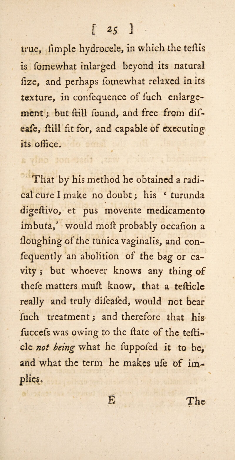 true, fimple hydrocele, in which the teftis is fomewhat inlargcd beyonxl its natural iize, and perhaps foniewhat relaxed in its texture, in confequence of fuch enlarge¬ ment } but ftill found, and free frpm dif- eafe, ftill fit for, and capable of executing its office. That by his method he obtained a radi¬ cal cure I make no doubt j his * turunda ' I digeftivo, et pus movente medicamento imbuta,’ would moft probably occafion a floughing of the tunica vaginalis, and con- fequently an abolition of the bag or ca¬ vity i but whoever knows any thing of thefe matters muft know, that a tefticlc really and truly difeafed, would not bear fuch treatment; and therefore that his fuccefs was owing to the ftate of the tefti- cle not being what he fuppofed it to be, and what the term he makes ufe of im¬ plies.