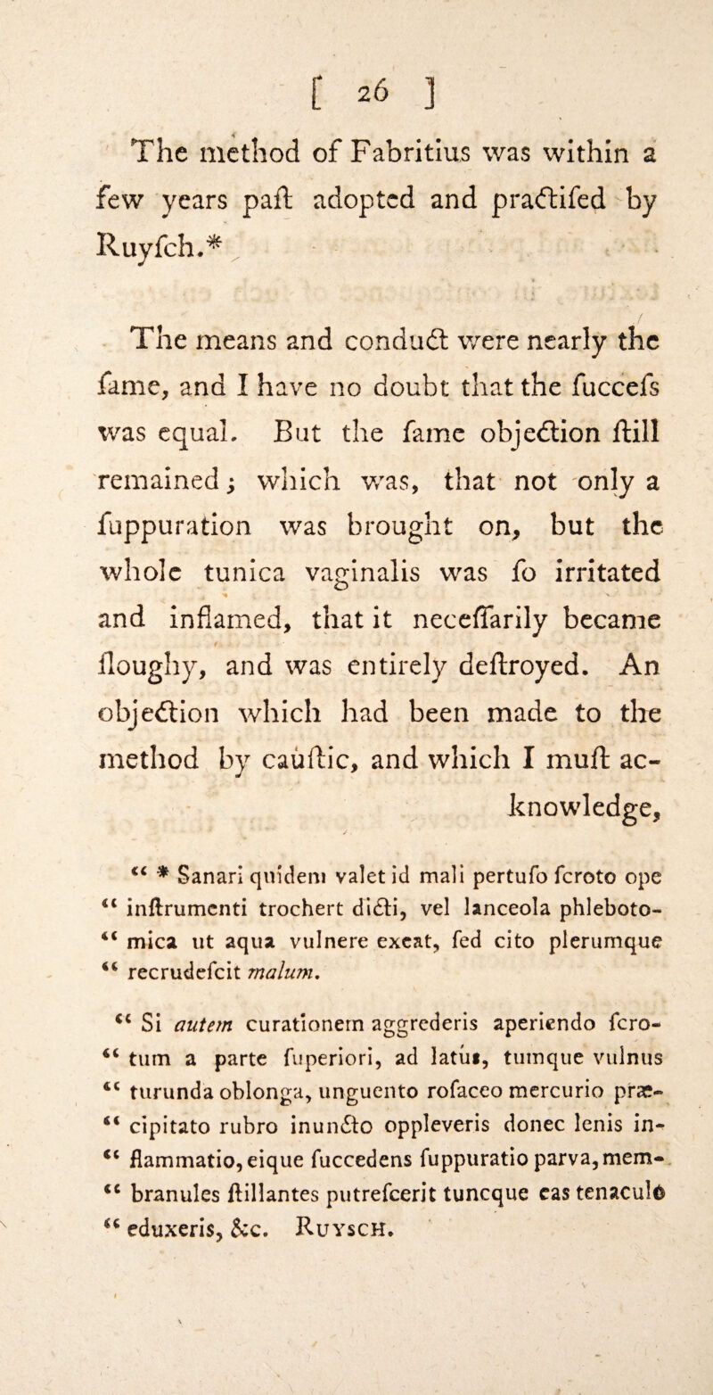 ' The method of Fabritius was within a few years pail; adopted and pra(ftifed by Ruyfeh .* ^ The means and conduft v/ere nearly the fame, and I have no doubt that the fuccefs was equal. But the fame objedlion ftill remained; which w^as, that not only a fuppuration was brought on, but the whole tunica varrinalis was fo irritated O >• and inflamed, that it neceffarily became doughy, and was entirely deftroyed. An objection which had been made to the method by caiiflic, and which I muft ac¬ knowledge, ^ Sanarl qindem valet id mali pertufo feroto ope inftrumenti trochert difli, vel lanceola phleboto- “ mica ut aqua vulnere excat, fed cito plerumque recrudefeit malum. Si aiitejn curatlonern aggrederis aperlendo fero- turn a parte fuperlori, ad latui, tiimque viilnus turunda oblonga, unguento rofaceo mercurio prae- “ cipitato rubro inunfto oppleveris donee lenis in- fiammatio,eique fuccedens fuppuratio parva,mem-, branules ftillantes putrefeerit tuneque cas tenaculd eduxeris, &c. Ruysch*