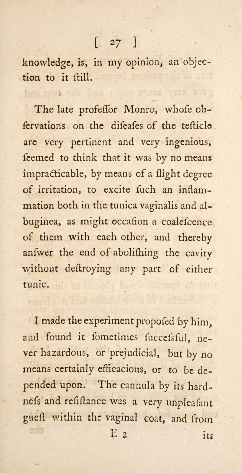 knowledge, is, in my .opinion, an objec¬ tion to it ftili. i The late profelTor Monro, whofe ob- fervations on the difeafes of the tehicle are very pertinent and very ingenious, feemed to think that it was by no means impradticable, by means of a flight degree of irritation, to excite fuch an inflam¬ mation both in the tunica vaginalis and al¬ buginea, as might occafion a coalefcence of them with each o_ther, and thereby anfwer the end of abolifliing the cavity without deftroying any part of either tunic. 4 % I made the experiment propofed by him, and found it fometimes fuccefsful, ne¬ ver hazardous, or prejudicial, but by no means certainly eflicacious, or to be de- f pended upon. The cannula by its hard- nefs and refifl;ance was a very unpleafant gueft within the vaginal coat, and from 1^2 . ' iu