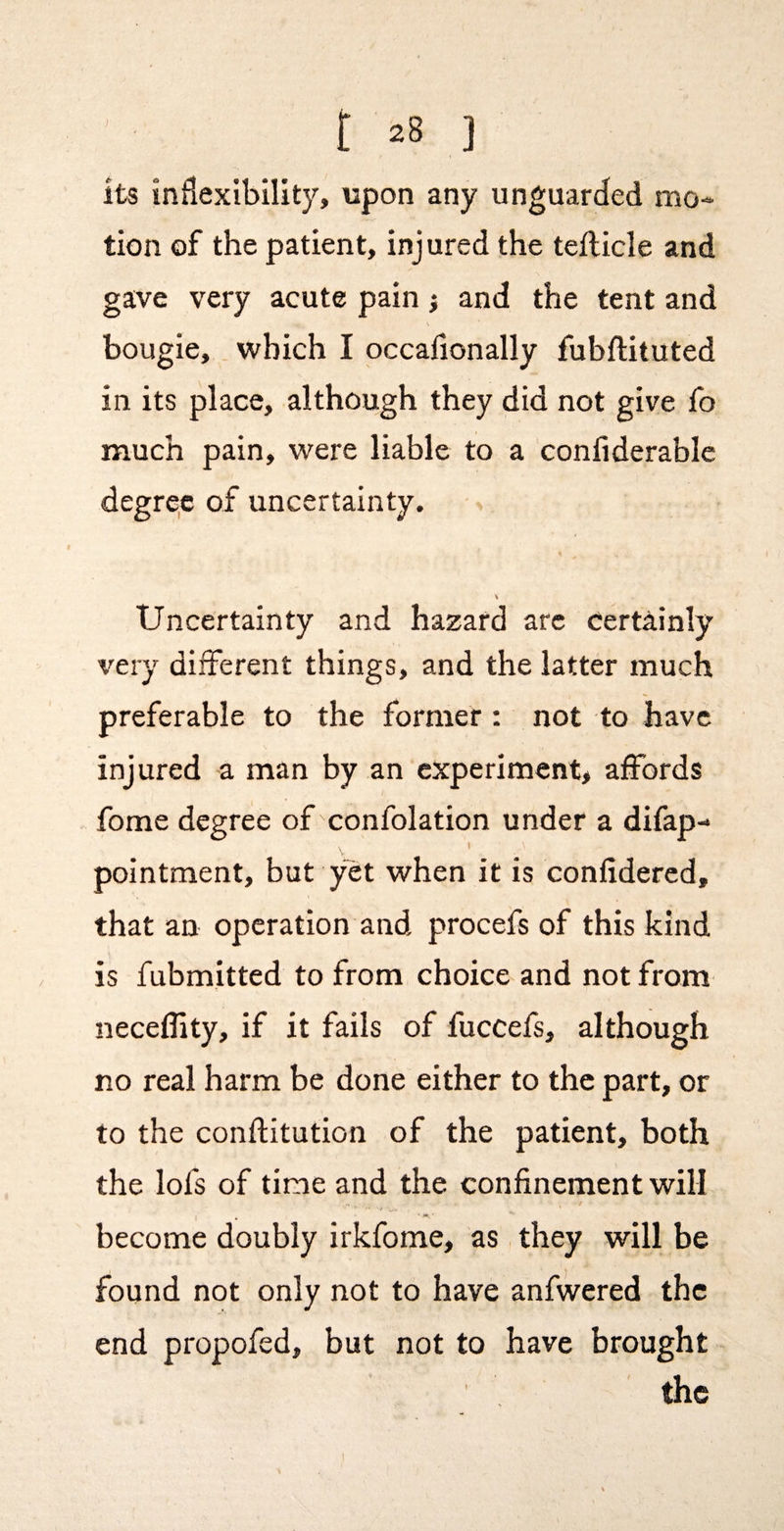 its inflexibility, upon any unguarded mo¬ tion of the patient, injured the tefticle and gave very acute pain} and the tent and \ bougie, which I occalionally fubftituted in its place, although they did not give fo much pain, were liable to a confiderable degrqc of uncertainty. V Uncertainty and hazard arc certainly very different things, and the latter much preferable to the former : not to have injured a man by an experiment, affords fome degree of confolation under a difap- I pointment, but yet when it is confidercd, that an operation and procefs of this kind is fubmitted to from choice and not from neceflity, if it fails of fuccefs, although no real harm be done either to the part, or to the conftitution of the patient, both the lofs of time and the confinement will ■/ become doubly irkfome, as they will be found not only not to have anfwered the end propofed, but not to have brought the