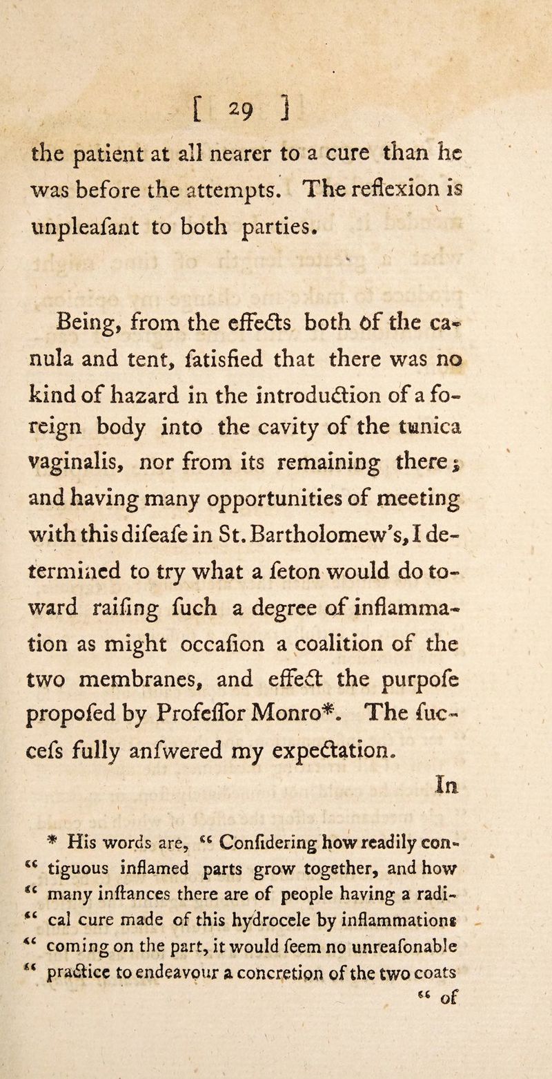 / the patient at all nearer to a cure than he was before the attempts. The reflexion is unpleafaat to both parties. Being, from the effects both Of the ca-> nula and tent, fatisfied that there was no kind of hazard in the introdudtion of a fo¬ reign body into the cavity of the tunica vaginalis, nor from its remaining there j and having many opportunities of meeting with thisdifeafe in St. Bartholomew’s,I de¬ termined to try what a feton would do to¬ ward railing fuch a degree of inflamma¬ tion as might occafion a coalition of the two membranes, and effedl the purpofe propofed by ProfelTor Monro*. The fuc- cefs fully anfwered my expeftation. In t * His words are, Confidering how readily con- tiguous inflamed parts grow together, and how many infi:ances there are of people having a radi« cal cure made of this hydrocele by inflammations coming on the part, it would feem no unreafonable practice to endeavour a concretion of the two coats of