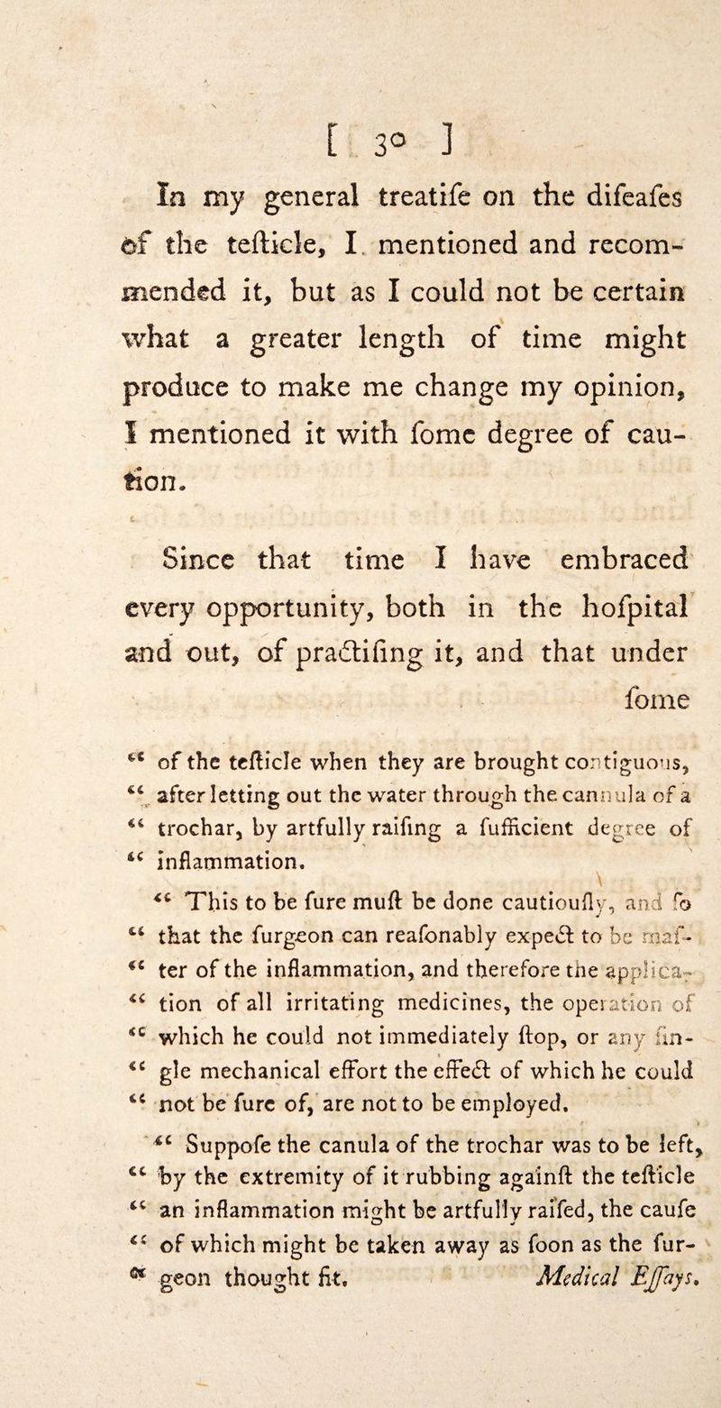 In my general treatife on the difeafes of the tefticle, I. mentioned and recom¬ mended it, but as I could not be certain what a greater length of time might produce to make me change my opinion, I mentioned it with fomc degree of cau¬ tion. Since that time I have embraced every opportunity, both in the hofpital and out, of pradlifing it, and that under fome “ of the tefticle when they are brought contiguous, after letting out the water through the cannula of a trochar, by artfully raifing a fufficient degree of inflarnmation, \ This to be fure muft be done cautioufly, and fo that the furgeon can reafonably expedt to be rnaf- ter of the inflammation, and therefore the applica- tion of all irritating medicines, the opei ation of which he could not immediately flop, or any fin- t gle mechanical effort the effedl of which he could not'be'furc of, are not to be employed, ' Suppofe the canula of the trochar was to be left, by the extremity of it rubbing againft the tefticle an inflammation might be artfully raifed, the caufe of which might be taken away as foon as the fur- geon thought fit. Medical EJfays,