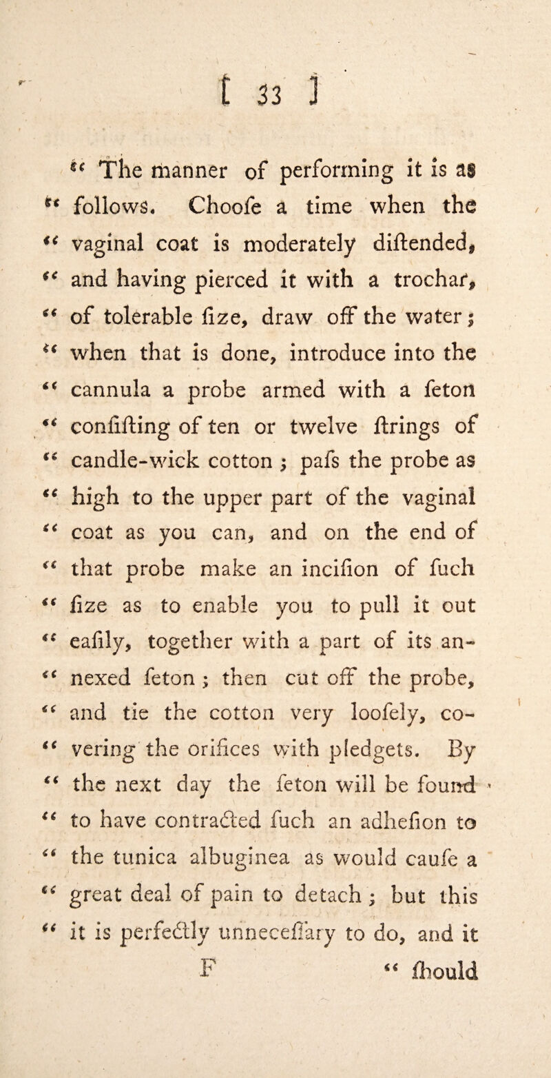 { t 33 ] ** The tiianner of performing it is as ** follows. Choofe a time when the vaginal coat is moderately dillended, ** and having pierced it with a trochar, , of tolerable hze, draw olf the water j when that is done, introduce into the > “ cannula a probe armed with a feton ** confining of ten or twelve firings of candle-wdck cotton ; pafs the probe as ** high to the upper part of the vaginal “ coat as you can, and on the end of ** that probe make an incifion of fuch ** fize as to enable you to pull it out “ eafily, together with a part of its an- “ nexed feton; then cut off the probe, and tie the cotton very loofely, co- t vcring the orifices vyith pledgets. By “ the next day the feton will be found > to have contraded fuch an adhefion to J- “ the tunica albuginea as would caufe a “ great deal of pain to detach ; but this “ it is perfedly unnecefiary to do, and it F “ fliould