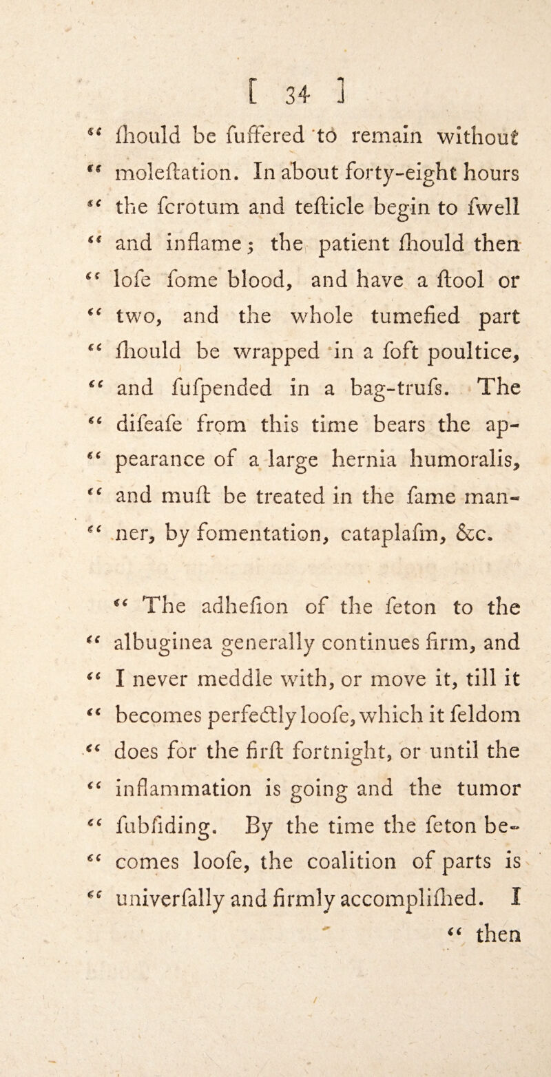 ** fliould be fufFered 'tO remain without ** moleftation. In about forty-eight hours the fcrotum and teflicle begin to fwell “ and inflame; the patient fliould then- “ lofe fome blood, and have a ftool or “ two, and the whole tumefied part “ fliould be wrapped in a foft poultice, “ and fufpended in a bag-trufs. The “ difeafe from this time bears the ap- pearance of a large hernia humoralis, “ and muft be treated in the fame man- .ner, by fomentation, cataplafm, &c. * “ The adheflon of the feton to the albuginea generally continues firm, and “ I never meddle with, or move it, till it becomes perfedlly loofe, wdiich it feldom “ does for the firft fortnight, or until the o “ inflammation is going and the tumor “ fubfiding. By the time the feton be- comes loofe, the coalition of parts is univerfally and firmly accomplillied. I “ then /